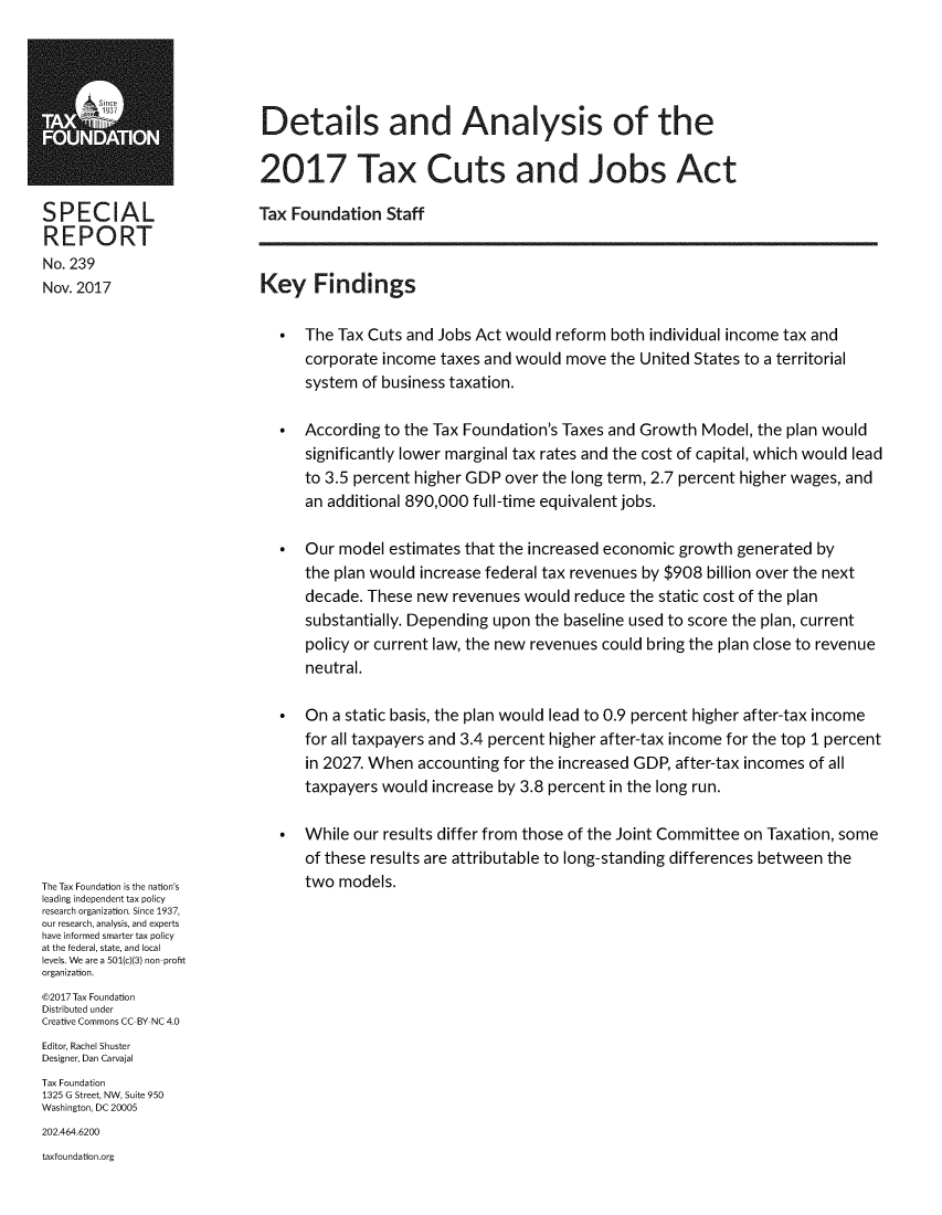 handle is hein.taxfoundation/deantxuj0001 and id is 1 raw text is:                              Details and Analysis of theFOUNDATION                            2017 Tax Cuts and Jobs ActSPECIAL                     Tax Foundation   StaffREPORT__                           _    _   _   _    _   _   _    _   _   _   _    _   _   _    _     _   _No. 239Nov. 2017                   Key Findings                               *  The Tax Cuts and Jobs Act would  reform both individual income tax and                                  corporate income  taxes and would move  the United States to a territorial                                  system  of business taxation.                               *  According to the Tax Foundation's Taxes and Growth Model,  the plan would                                  significantly lower marginal tax rates and the cost of capital, which would lead                                  to 3.5 percent higher GDP over the long term, 2.7 percent higher wages, and                                  an additional 890,000 full-time equivalent jobs.                               *  Our  model estimates that the increased economic growth generated by                                  the plan would increase federal tax revenues by $908 billion over the next                                  decade. These  new revenues would  reduce the static cost of the plan                                  substantially. Depending upon the baseline used to score the plan, current                                  policy or current law, the new revenues could bring the plan close to revenue                                  neutral.                               *  On  a static basis, the plan would lead to 0.9 percent higher after-tax income                                  for all taxpayers and 3.4 percent higher after-tax income for the top 1 percent                                  in 2027. When  accounting for the increased GDP, after-tax incomes of all                                  taxpayers would  increase by 3.8 percent in the long run.                               *  While our results differ from those of the Joint Committee on Taxation, some                                  of these results are attributable to long-standing differences between theThe Tax Foundation is the nation's two models.leading independent tax policyresearch organization. Since 1937,our research, analysis, and expertshave informed smarter tax policyat the federal, state, and locallevels. We are a 501(c)(3) non-profitorganization.@2017 Tax FoundationDistributed underCreative Commons CC-BY NC 4.0Editor, Rachel ShusterDesigner, Dan CarvajalTax Foundation1325 G Street, NW, Suite 950Washington, DC 20005202.464.6200taxfoundation.org