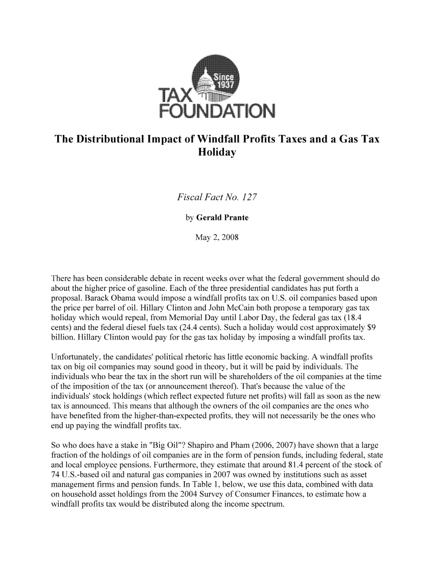 handle is hein.taxfoundation/ffbchxz0001 and id is 1 raw text is: FAX7'FOUNDATIONThe Distributional Impact of Windfall Profits Taxes and a Gas TaxHolidayFiscal Fact No. 127by Gerald PranteMay 2, 2008There has been considerable debate in recent weeks over what the federal government should doabout the higher price of gasoline. Each of the three presidential candidates has put forth aproposal. Barack Obama would impose a windfall profits tax on U.S. oil companies based uponthe price per barrel of oil. Hillary Clinton and John McCain both propose a temporary gas taxholiday which would repeal, from Memorial Day until Labor Day, the federal gas tax (18.4cents) and the federal diesel fuels tax (24.4 cents). Such a holiday would cost approximately $9billion. Hillary Clinton would pay for the gas tax holiday by imposing a windfall profits tax.Unfortunately, the candidates' political rhetoric has little economic backing. A windfall profitstax on big oil companies may sound good in theory, but it will be paid by individuals. Theindividuals who bear the tax in the short run will be shareholders of the oil companies at the timeof the imposition of the tax (or announcement thereof). That's because the value of theindividuals' stock holdings (which reflect expected future net profits) will fall as soon as the newtax is announced. This means that although the owners of the oil companies are the ones whohave benefited from the higher-than-expected profits, they will not necessarily be the ones whoend up paying the windfall profits tax.So who does have a stake in Big Oil? Shapiro and Pham (2006, 2007) have shown that a largefraction of the holdings of oil companies are in the form of pension funds, including federal, stateand local employee pensions. Furthermore, they estimate that around 81.4 percent of the stock of74 U.S.-based oil and natural gas companies in 2007 was owned by institutions such as assetmanagement firms and pension funds. In Table 1, below, we use this data, combined with dataon household asset holdings from the 2004 Survey of Consumer Finances, to estimate how awindfall profits tax would be distributed along the income spectrum.