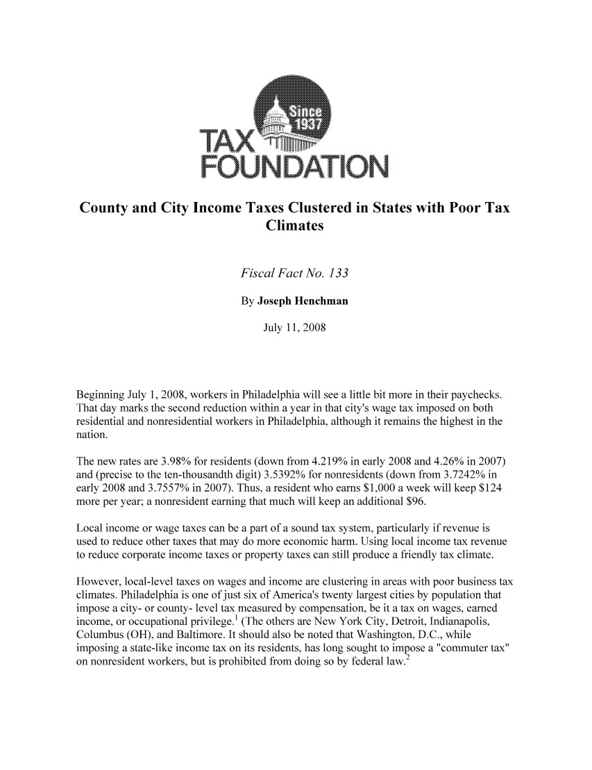 handle is hein.taxfoundation/ffbddxz0001 and id is 1 raw text is: FOUNDATIONCounty and City Income Taxes Clustered in States with Poor TaxClimatesFiscal Fact No. 133By Joseph HenchmanJuly 11, 2008Beginning July 1, 2008, workers in Philadelphia will see a little bit more in their paychecks.That day marks the second reduction within a year in that city's wage tax imposed on bothresidential and nonresidential workers in Philadelphia, although it remains the highest in thenation.The new rates are 3.98% for residents (down from 4.219% in early 2008 and 4.26% in 2007)and (precise to the ten-thousandth digit) 3.5392% for nonresidents (down from 3.7242% inearly 2008 and 3.7557% in 2007). Thus, a resident who earns $1,000 a week will keep $124more per year; a nonresident earning that much will keep an additional $96.Local income or wage taxes can be a part of a sound tax system, particularly if revenue isused to reduce other taxes that may do more economic harm. Using local income tax revenueto reduce corporate income taxes or property taxes can still produce a friendly tax climate.However, local-level taxes on wages and income are clustering in areas with poor business taxclimates. Philadelphia is one of just six of America's twenty largest cities by population thatimpose a city- or county- level tax measured by compensation, be it a tax on wages, earnedincome, or occupational privilege.' (The others are New York City, Detroit, Indianapolis,Columbus (OH), and Baltimore. It should also be noted that Washington, D.C., whileimposing a state-like income tax on its residents, has long sought to impose a commuter taxon nonresident workers, but is prohibited from doing so by federal law.2
