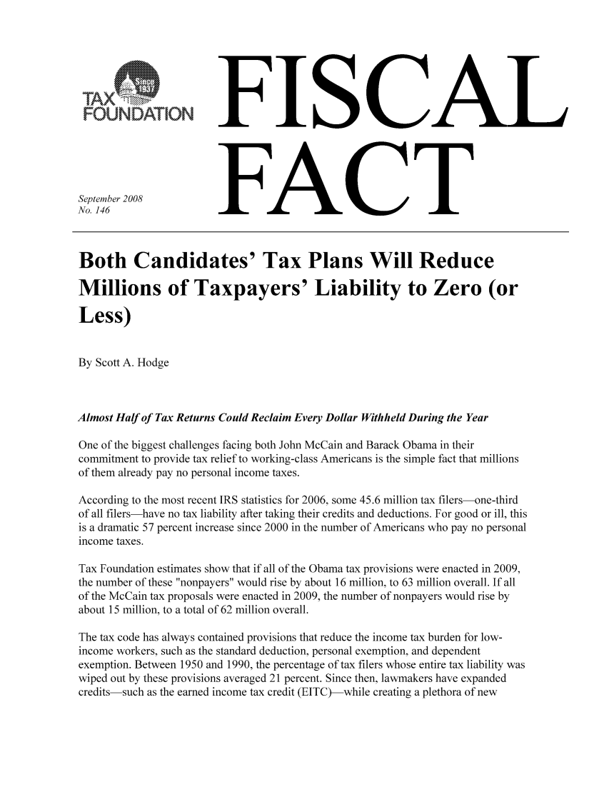 handle is hein.taxfoundation/ffbegxz0001 and id is 1 raw text is: FOUNDATIONSeptember 2008No. 146FISCALFACTBoth Candidates' Tax Plans Will ReduceMillions of Taxpayers' Liability to Zero (orLess)By Scott A. HodgeAlmost Half of Tax Returns Could Reclaim Every Dollar Withheld During the YearOne of the biggest challenges facing both John McCain and Barack Obama in theircommitment to provide tax relief to working-class Americans is the simple fact that millionsof them already pay no personal income taxes.According to the most recent IRS statistics for 2006, some 45.6 million tax filers-one-thirdof all filers-have no tax liability after taking their credits and deductions. For good or ill, thisis a dramatic 57 percent increase since 2000 in the number of Americans who pay no personalincome taxes.Tax Foundation estimates show that if all of the Obama tax provisions were enacted in 2009,the number of these nonpayers would rise by about 16 million, to 63 million overall. If allof the McCain tax proposals were enacted in 2009, the number of nonpayers would rise byabout 15 million, to a total of 62 million overall.The tax code has always contained provisions that reduce the income tax burden for low-income workers, such as the standard deduction, personal exemption, and dependentexemption. Between 1950 and 1990, the percentage of tax filers whose entire tax liability waswiped out by these provisions averaged 21 percent. Since then, lawmakers have expandedcredits-such as the earned income tax credit (EITC)-while creating a plethora of new