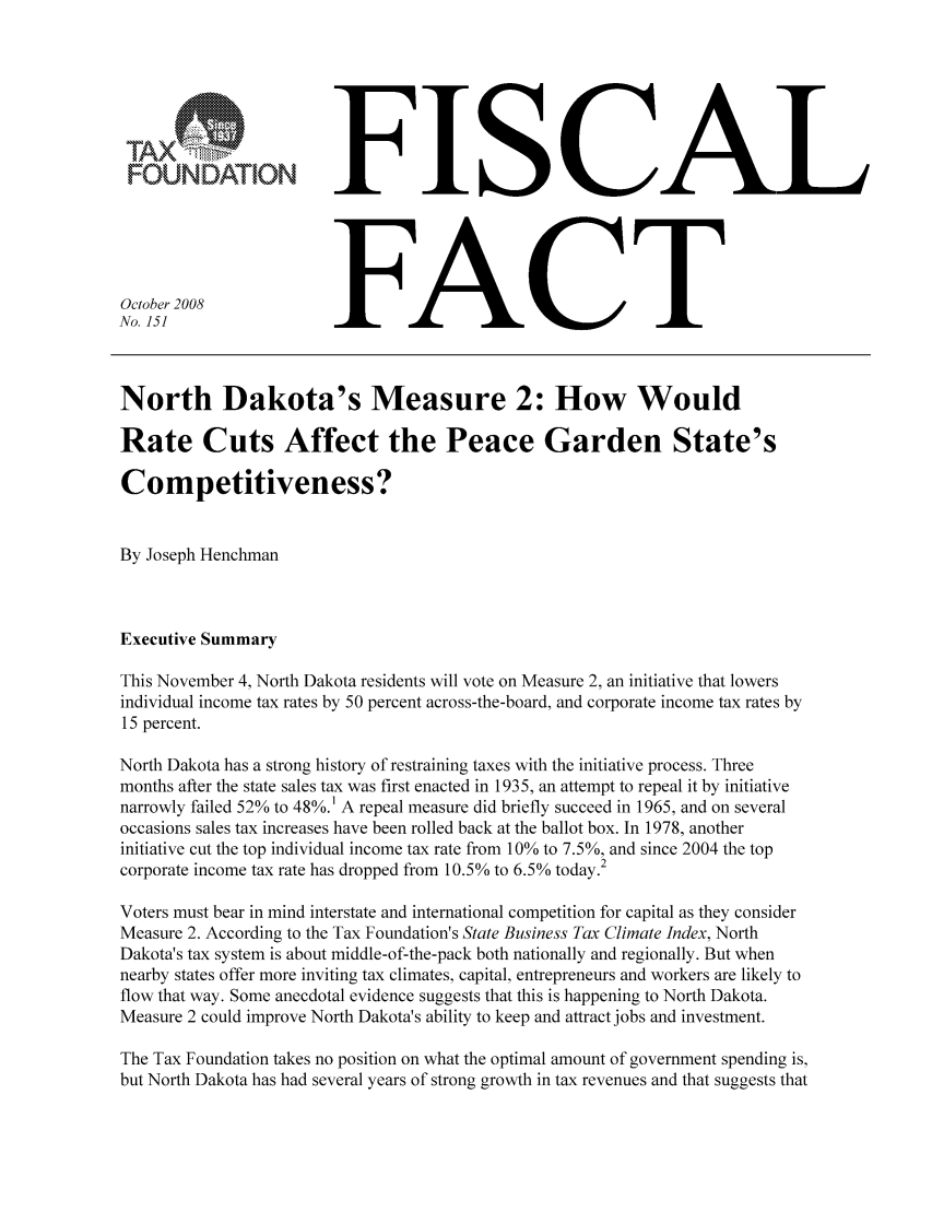 handle is hein.taxfoundation/ffbfbxz0001 and id is 1 raw text is: FISCALFACTNorth Dakota's Measure 2: How WouldRate Cuts Affect the Peace Garden State'sCompetitiveness?By Joseph HenchmanExecutive SummaryThis November 4, North Dakota residents will vote on Measure 2, an initiative that lowersindividual income tax rates by 50 percent across-the-board, and corporate income tax rates by15 percent.North Dakota has a strong history of restraining taxes with the initiative process. Threemonths after the state sales tax was first enacted in 1935, an attempt to repeal it by initiativenarrowly failed 52% to 48%.1 A repeal measure did briefly succeed in 1965, and on severaloccasions sales tax increases have been rolled back at the ballot box. In 1978, anotherinitiative cut the top individual income tax rate from 10% to 7.5%, and since 2004 the topcorporate income tax rate has dropped from 10.5% to 6.5% today.2Voters must bear in mind interstate and international competition for capital as they considerMeasure 2. According to the Tax Foundation's State Business Tax Climate Index, NorthDakota's tax system is about middle-of-the-pack both nationally and regionally. But whennearby states offer more inviting tax climates, capital, entrepreneurs and workers are likely toflow that way. Some anecdotal evidence suggests that this is happening to North Dakota.Measure 2 could improve North Dakota's ability to keep and attract jobs and investment.The Tax Foundation takes no position on what the optimal amount of government spending is,but North Dakota has had several years of strong growth in tax revenues and that suggests thatOctober 2008No. 151U1AXFOUNDATION