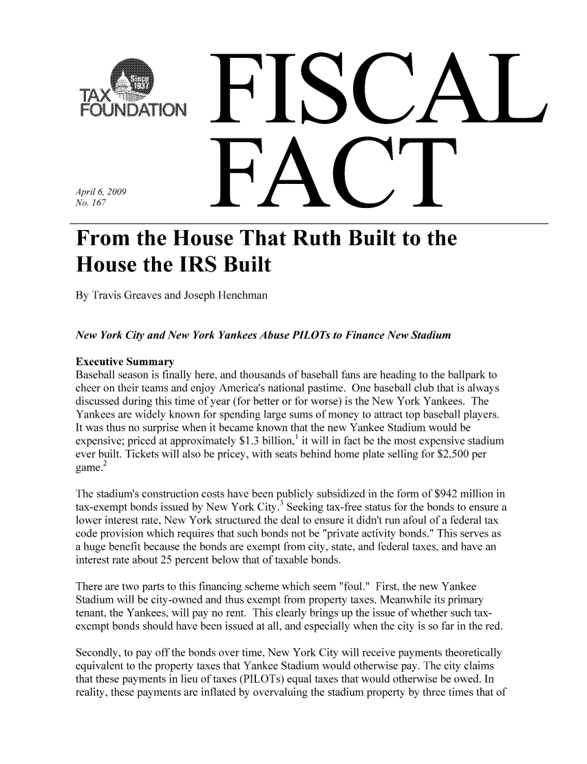 handle is hein.taxfoundation/ffbghxz0001 and id is 1 raw text is: FISCALApril 6, 2009No. 167FACTFrom the House That Ruth Built to theHouse the IRS BuiltBy Travis Greaves and Joseph HenchmanNew York City and New York Yankees Abuse PILOTs to Finance New StadiumExecutive SummaryBaseball season is finally here, and thousands of baseball fans are heading to the ballpark tocheer on their teams and enjoy America's national pastime. One baseball club that is alwaysdiscussed during this time of year (for better or for worse) is the New York Yankees. TheYankees are widely known for spending large sums of money to attract top baseball players.It was thus no surprise when it became known that the new Yankee Stadium would beexpensive; priced at approximately $1.3 billion,' it will in fact be the most expensive stadiumever built. Tickets will also be pricey, with seats behind home plate selling for $2,500 per2game.The stadium's construction costs have been publicly subsidized in the form of $942 million intax-exempt bonds issued by New York City.3 Seeking tax-free status for the bonds to ensure alower interest rate, New York structured the deal to ensure it didn't run afoul of a federal taxcode provision which requires that such bonds not be private activity bonds. This serves asa huge benefit because the bonds are exempt from city, state, and federal taxes, and have aninterest rate about 25 percent below that of taxable bonds.There are two parts to this financing scheme which seem foul. First, the new YankeeStadium will be city-owned and thus exempt from property taxes. Meanwhile its primarytenant, the Yankees, will pay no rent. This clearly brings up the issue of whether such tax-exempt bonds should have been issued at all, and especially when the city is so far in the red.Secondly, to pay off the bonds over time, New York City will receive payments theoreticallyequivalent to the property taxes that Yankee Stadium would otherwise pay. The city claimsthat these payments in lieu of taxes (PILOTs) equal taxes that would otherwise be owed. Inreality, these payments are inflated by overvaluing the stadium property by three times that ofU1AXFOUNDATION