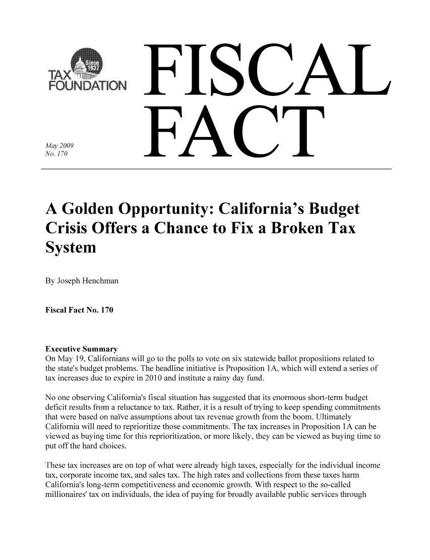 handle is hein.taxfoundation/ffbhaxz0001 and id is 1 raw text is: FFISCALNo. 170                  FACTA Golden Opportunity: California's BudgetCrisis Offers a Chance to Fix a Broken TaxSystemBy Joseph HenchmanFiscal Fact No. 170Executive SummaryOn May 19, Californians will go to the polls to vote on six statewide ballot propositions related tothe state's budget problems. The headline initiative is Proposition 1A, which will extend a series oftax increases due to expire in 2010 and institute a rainy day fund.No one observing California's fiscal situation has suggested that its enormous short-term budgetdeficit results from a reluctance to tax. Rather, it is a result of trying to keep spending commitmentsthat were based on na'fve assumptions about tax revenue growth from the boom. UltimatelyCalifornia will need to reprioritize those commitments. The tax increases in Proposition 1A can beviewed as buying time for this reprioritization, or more likely, they can be viewed as buying time toput off the hard choices.These tax increases are on top of what were already high taxes, especially for the individual incometax, corporate income tax, and sales tax. The high rates and collections from these taxes harmCalifornia's long-term competitiveness and economic growth. With respect to the so-calledmillionaires' tax on individuals, the idea of paying for broadly available public services through
