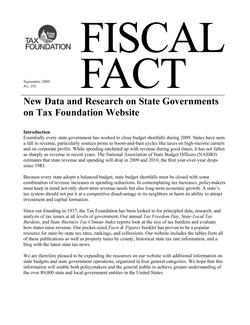 handle is hein.taxfoundation/ffbjbxz0001 and id is 1 raw text is: FOUNDATIONSeptember 2009No. 191FISCALFACTNew Data and Research on State Governmentson Tax Foundation WebsiteIntroductionEssentially every state government has worked to close budget shortfalls during 2009. States have seena fall in revenue, particularly sources prone to boom-and-bust cycles like taxes on high-income earnersand on corporate profits. While spending ratcheted up with revenue during good times, it has not fallenas sharply as revenue in recent years. The National Association of State Budget Officers (NASBO)estimates that state revenue and spending will drop in 2009 and 2010, the first year-over-year dropssince 1983.Because every state adopts a balanced budget, state budget shortfalls must be closed with somecombination of revenue increases or spending reductions. In contemplating tax increases, policymakersmust keep in mind not only short-term revenue needs but also long-term economic growth. A state'stax system should not put it at a competitive disadvantage to its neighbors or harm its ability to attractinvestment and capital formation.Since our founding in 1937, the Tax Foundation has been looked to for principled data, research, andanalysis of tax issues at all levels of government. Our annual Tax Freedom Day, State-Local TaxBurdens, and State Business Tax Climate Index reports look at the size of tax burdens and evaluatehow states raise revenue. Our pocket-sized Facts & Figures booklet has proven to be a popularresource for state-by-state tax rates, rankings, and collections. Our website includes the tables from allof these publications as well as property taxes by county, historical state tax rate information, and ablog with the latest state tax news.We are therefore pleased to be expanding the resources on our website with additional information onstate budgets and state government operations, organized in four general categories. We hope that thisinformation will enable both policymakers and the general public to achieve greater understanding ofthe over 89,000 state and local government entities in the United States.
