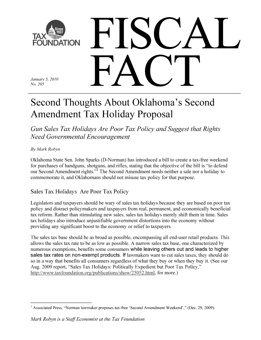 handle is hein.taxfoundation/ffcafxz0001 and id is 1 raw text is: FOUNDATIONJanuary 5, 2010No. 205FISCALFACTSecond Thoughts About Oklahoma's SecondAmendment Tax Holiday ProposalGun Sales Tax Holidays Are Poor Tax Policy and Suggest that RightsNeed Governmental EncouragementBy Mark RobynOklahoma State Sen. John Sparks (D-Norman) has introduced a bill to create a tax-free weekendfor purchases of handguns, shotguns, and rifles, stating that the objective of the bill is to defendour Second Amendment rights.1 The Second Amendment needs neither a sale nor a holiday tocommemorate it, and Oklahomans should not misuse tax policy for that purpose.Sales Tax Holidays Are Poor Tax PolicyLegislators and taxpayers should be wary of sales tax holidays because they are based on poor taxpolicy and distract policymakers and taxpayers from real, permanent, and economically beneficialtax reform. Rather than stimulating new sales, sales tax holidays merely shift them in time. Salestax holidays also introduce unjustifiable government distortions into the economy withoutproviding any significant boost to the economy or relief to taxpayers.The sales tax base should be as broad as possible, encompassing all end-user retail products. Thisallows the sales tax rate to be as low as possible. A narrow sales tax base, one characterized bynumerous exemptions, benefits some consumers while leaving others out and leads to highersales tax rates on non-exempt products. If lawmakers want to cut sales taxes, they should doso in a way that benefits all consumers regardless of what they buy or when they buy it. (See ourAug. 2009 report, Sales Tax Holidays: Politically Expedient but Poor Tax Policy,http :// wv, .taxfoundation.orgipublicationsishowi,25 052 .htril, for more.)1 Associated Press, Norman lawmaker proposes tax-free 'Second Amendment Weekend', (Dec. 29, 2009).Mark Robyn is a Staff Economist at the Tax Foundation