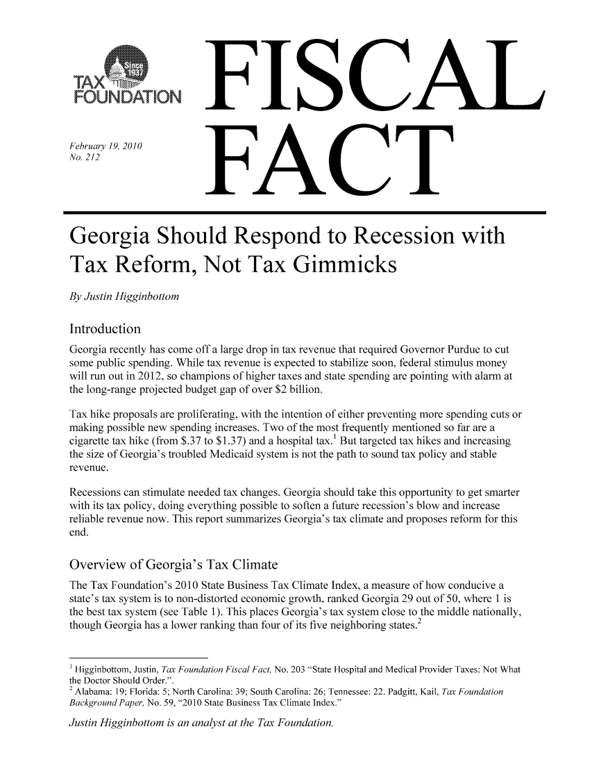 handle is hein.taxfoundation/ffcbcxz0001 and id is 1 raw text is: FOUNDATIONFebruary 19, 2010No. 212FISCALFACTGeorgia Should Respond to Recession withTax Reform, Not Tax GimmicksBy Justin HigginbottomIntroductionGeorgia recently has come off a large drop in tax revenue that required Governor Purdue to cutsome public spending. While tax revenue is expected to stabilize soon, federal stimulus moneywill run out in 2012, so champions of higher taxes and state spending are pointing with alarm atthe long-range projected budget gap of over $2 billion.Tax hike proposals are proliferating, with the intention of either preventing more spending cuts ormaking possible new spending increases. Two of the most frequently mentioned so far are acigarette tax hike (from $.37 to $1.37) and a hospital tax.1 But targeted tax hikes and increasingthe size of Georgia's troubled Medicaid system is not the path to sound tax policy and stablerevenue.Recessions can stimulate needed tax changes. Georgia should take this opportunity to get smarterwith its tax policy, doing everything possible to soften a future recession's blow and increasereliable revenue now. This report summarizes Georgia's tax climate and proposes reform for thisend.Overview of Georgia's Tax ClimateThe Tax Foundation's 2010 State Business Tax Climate Index, a measure of how conducive astate's tax system is to non-distorted economic growth, ranked Georgia 29 out of 50, where 1 isthe best tax system (see Table 1). This places Georgia's tax system close to the middle nationally,though Georgia has a lower ranking than four of its five neighboring states.21 Higginbottom, Justin, Tax Foundation Fiscal Fact, No. 203 State Hospital and Medical Provider Taxes: Not Whatthe Doctor Should Order..2 Alabama: 19; Florida: 5; North Carolina: 39; South Carolina: 26; Tennessee: 22. Padgitt, Kail, Tax FoundationBackground Paper, No. 59, 2010 State Business Tax Climate Index.Justin Higginbottom is an analyst at the Tax Foundation.