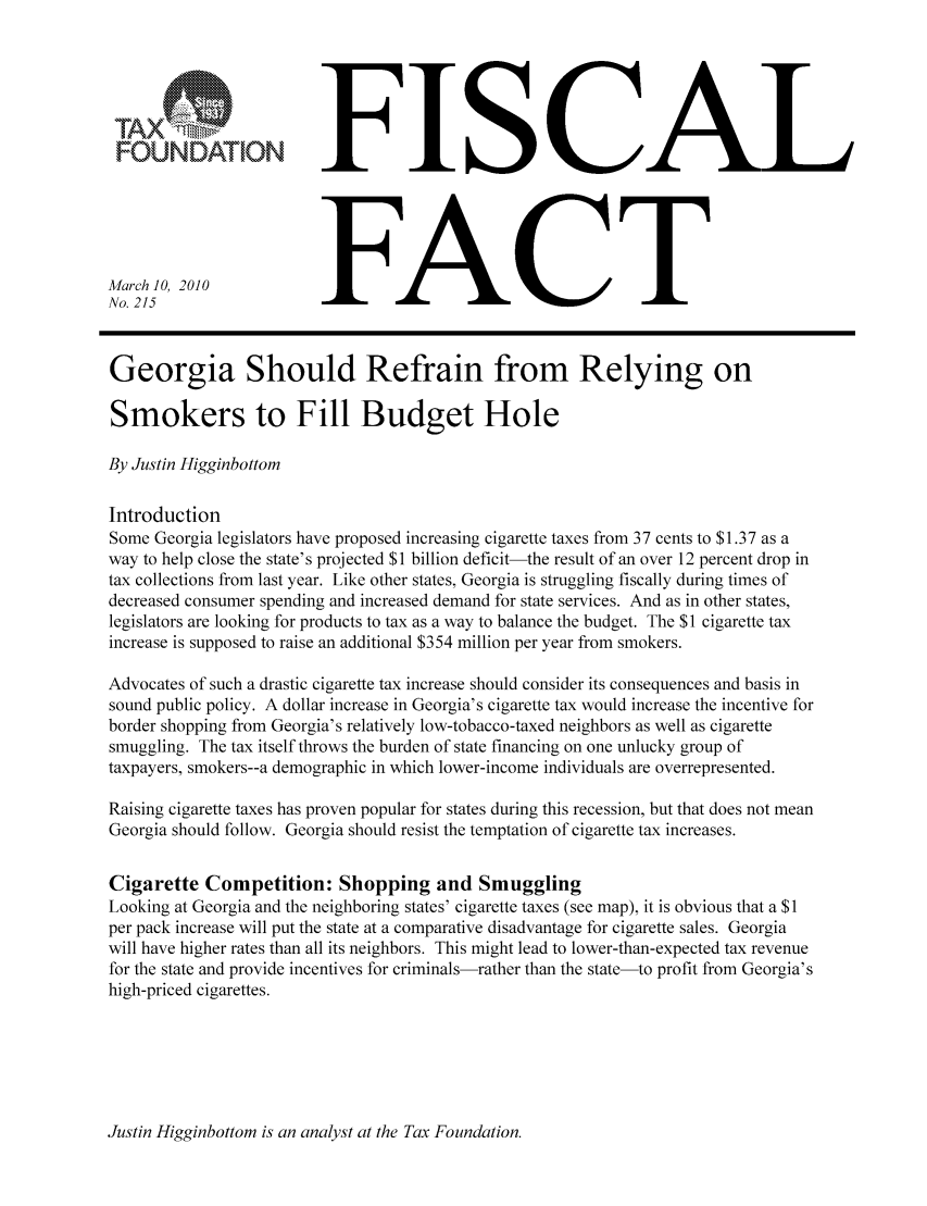 handle is hein.taxfoundation/ffcbfxz0001 and id is 1 raw text is: FOUNDATIONMarch 10, 2010No. 215FISCALFACTGeorgia Should Refrain from Relying onSmokers to Fill Budget HoleBy Justin HigginbottomIntroductionSome Georgia legislators have proposed increasing cigarette taxes from 37 cents to $1.37 as away to help close the state's projected $1 billion deficit-the result of an over 12 percent drop intax collections from last year. Like other states, Georgia is struggling fiscally during times ofdecreased consumer spending and increased demand for state services. And as in other states,legislators are looking for products to tax as a way to balance the budget. The $1 cigarette taxincrease is supposed to raise an additional $354 million per year from smokers.Advocates of such a drastic cigarette tax increase should consider its consequences and basis insound public policy. A dollar increase in Georgia's cigarette tax would increase the incentive forborder shopping from Georgia's relatively low-tobacco-taxed neighbors as well as cigarettesmuggling. The tax itself throws the burden of state financing on one unlucky group oftaxpayers, smokers--a demographic in which lower-income individuals are overrepresented.Raising cigarette taxes has proven popular for states during this recession, but that does not meanGeorgia should follow. Georgia should resist the temptation of cigarette tax increases.Cigarette Competition: Shopping and SmugglingLooking at Georgia and the neighboring states' cigarette taxes (see map), it is obvious that a $1per pack increase will put the state at a comparative disadvantage for cigarette sales. Georgiawill have higher rates than all its neighbors. This might lead to lower-than-expected tax revenuefor the state and provide incentives for criminals-rather than the state-to profit from Georgia'shigh-priced cigarettes.Justin Higginbottom is an analyst at the Tax Foundation.