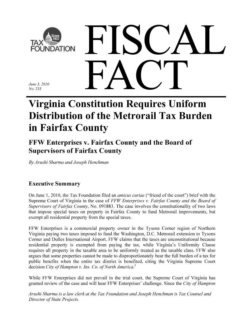 handle is hein.taxfoundation/ffcddxz0001 and id is 1 raw text is: FISCALFACTJune 3, 2010No. 233Virginia Constitution Requires UniformDistribution of the Metrorail Tax Burdenin Fairfax CountyFFW Enterprises v. Fairfax County and the Board ofSupervisors of Fairfax CountyBy Arushi Sharma and Joseph HenchmanExecutive SummaryOn June 1, 2010, the Tax Foundation filed an amicus curiae (friend of the court) brief with theSupreme Court of Virginia in the case of FFW Enterprises v. Fairfax County and the Board ofSupervisors of Fairfax County, No. 091883. The case involves the constitutionality of two lawsthat impose special taxes on property in Fairfax County to fund Metrorail improvements, butexempt all residential property from the special taxes.FFW Enterprises is a commercial property owner in the Tysons Corner region of NorthernVirginia paying two taxes imposed to fund the Washington, D.C. Metrorail extension to TysonsCorner and Dulles International Airport. FFW claims that the taxes are unconstitutional becauseresidential property is exempted from paying the tax, while Virginia's Uniformity Clauserequires all property in the taxable area to be uniformly treated as the taxable class. FFW alsoargues that some properties cannot be made to disproportionately bear the full burden of a tax forpublic benefits when the entire tax district is benefited, citing the Virginia Supreme Courtdecision City of Hampton v. Ins. Co. of North America.1While FFW Enterprises did not prevail in the trial court, the Supreme Court of Virginia hasgranted review of the case and will hear FFW Enterprises' challenge. Since the City of HamptonArushi Sharma is a law clerk at the Tax Foundation and Joseph Henchman is Tax Counsel andDirector of State Projects.TAFOUNDA'ION