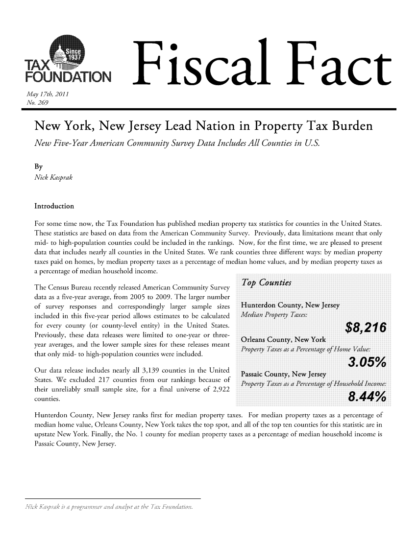 handle is hein.taxfoundation/ffcgjxz0001 and id is 1 raw text is: FOUNDATIONFiscal F actMay 17th, 2011No. 269New York, New Jersey Lead Nation in Property Tax BurdenNew Five- Year American Community Survey Data Includes All Counties in U.S.ByNick KasprakIntroductionFor some time now, the Tax Foundation has published median property tax statistics for counties in the United States.These statistics are based on data from the American Community Survey. Previously, data limitations meant that onlymid- to high-population counties could be included in the rankings. Now, for the first time, we are pleased to presentdata that includes nearly all counties in the United States. We rank counties three different ways: by median propertytaxes paid on homes, by median property taxes as a percentage of median home values, and by median property taxes asa percentage of median household income.The Census Bureau recently released American Community Surveydata as a five-year average, from 2005 to 2009. The larger numberof survey responses and correspondingly larger sample sizesincluded in this five-year period allows estimates to be calculatedfor every county (or county-level entity) in the United States.Previously, these data releases were limited to one-year or three-year averages, and the lower sample sizes for these releases meantthat only mid- to high-population counties were included.Our data release includes nearly all 3,139 counties in the UnitedStates. We excluded 217 counties from our rankings because oftheir unreliably small sample size, for a final universe of 2,922counties.Top CountiesHunterdon County, New JerseyMedianl Proper'ty Taxes:$8,216Orleans County, New YorkProperty TaIxes as a Pecn 0g/fHmeVle3.05%Passaic County, New JerseyProper,;ty Taxves as  a Pecnaeof Household In1come~:8.44%Hunterdon County, New Jersey ranks first for median property taxes. For median property taxes as a percentage ofmedian home value, Orleans County, New York takes the top spot, and all of the top ten counties for this statistic are inupstate New York. Finally, the No. 1 county for median property taxes as a percentage of median household income isPassaic County, New Jersey.