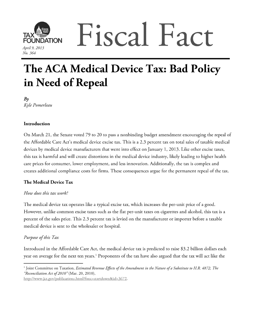 handle is hein.taxfoundation/ffdgexz0001 and id is 1 raw text is: FONAINFisa                                                    F actApril 9, 2013No. 364The ACA Medical Device Tax: Bad Policyin Need of RepealByKyle PomerleauIntroductionOn March 21, the Senate voted 79 to 20 to pass a nonbinding budget amendment encouraging the repeal ofthe Affordable Care Act's medical device excise tax. This is a 2.3 percent tax on total sales of taxable medicaldevices by medical device manufacturers that went into effect on January 1, 2013. Like other excise taxes,this tax is harmful and will create distortions in the medical device industry, likely leading to higher healthcare prices for consumer, lower employment, and less innovation. Additionally, the tax is complex andcreates additional compliance costs for firms. These consequences argue for the permanent repeal of the tax.The Medical Device TaxHow does this tax work?The medical device tax operates like a typical excise tax, which increases the per-unit price of a good.However, unlike common excise taxes such as the flat per-unit taxes on cigarettes and alcohol, this tax is apercent of the sales price. This 2.3 percent tax is levied on the manufacturer or importer before a taxablemedical device is sent to the wholesaler or hospital.Purpose of this TaxIntroduced in the Affordable Care Act, the medical device tax is predicted to raise $3.2 billion dollars eachyear on average for the next ten years.1 Proponents of the tax have also argued that the tax will act like theJoint Committee on Taxation, Estimated Revenue Effects of the Amendment in the Nature of a Substitute to H.R. 4872, TheReconciliation Act of20 0 (Mar. 20, 2010),