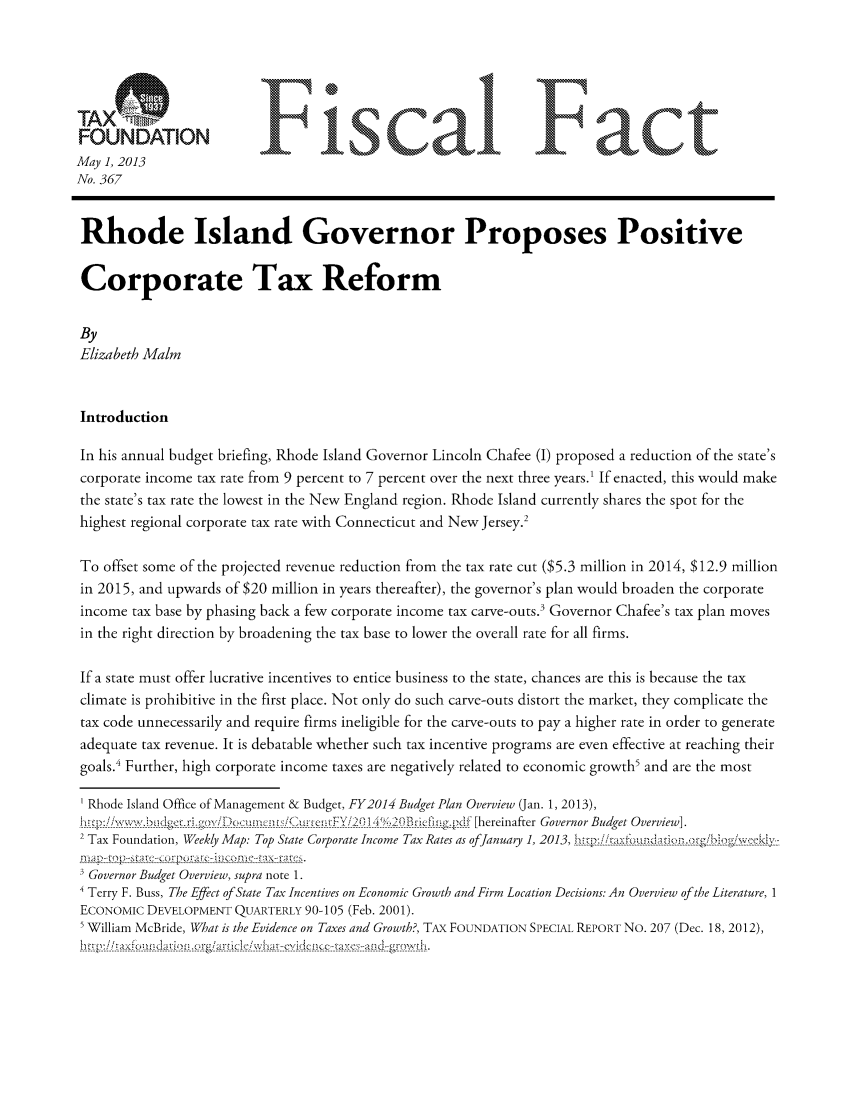handle is hein.taxfoundation/ffdghxz0001 and id is 1 raw text is: FONAINFisa                                                    F actMay 1, 2013No. 367Rhode Island Governor Proposes PositiveCorporate Tax ReformByElizabeth MalmIntroductionIn his annual budget briefing, Rhode Island Governor Lincoln Chafee (I) proposed a reduction of the state'scorporate income tax rate from 9 percent to 7 percent over the next three years.1 If enacted, this would makethe state's tax rate the lowest in the New England region. Rhode Island currently shares the spot for thehighest regional corporate tax rate with Connecticut and New Jersey.2To offset some of the projected revenue reduction from the tax rate cut ($5.3 million in 2014, $12.9 millionin 2015, and upwards of $20 million in years thereafter), the governor's plan would broaden the corporateincome tax base by phasing back a few corporate income tax carve-outs.3 Governor Chafee's tax plan movesin the right direction by broadening the tax base to lower the overall rate for all firms.If a state must offer lucrative incentives to entice business to the state, chances are this is because the taxclimate is prohibitive in the first place. Not only do such carve-outs distort the market, they complicate thetax code unnecessarily and require firms ineligible for the carve-outs to pay a higher rate in order to generateadequate tax revenue. It is debatable whether such tax incentive programs are even effective at reaching theirgoals.4 Further, high corporate income taxes are negatively related to economic growth5 and are the mostRhode Island Office of Management & Budget, FY2014 Budget Plan Overview (Jan. 1, 2013),2 Tax Foundation, Weekly Map: Top State Corporate Income Tax Rates as ofJanuary 1, 2013,  - --i' - - -a--'. fo-- --.---- ----<---. .3 Governor Budget Overview, supra note 1.4 Terry F. Buss, The Effect ofState Tax Incentives on Economic Growth and Firm Location Decisions: An Overview of the Literature, 1ECONOMIC DEVELOPMENT QUARTERLY 90-105 (Feb. 2001).5 William McBride, What is the Evidence on Taxes and Growth?, TAX FOUNDATION SPECIAL REPORT NO. 207 (Dec. 18, 2012),-   -: ----- -------- -------- --------  -  ---------------  ----.-r-g i- - --&1 J d  I-/ A.: I-- - - -- - - -- - -  -  ------------