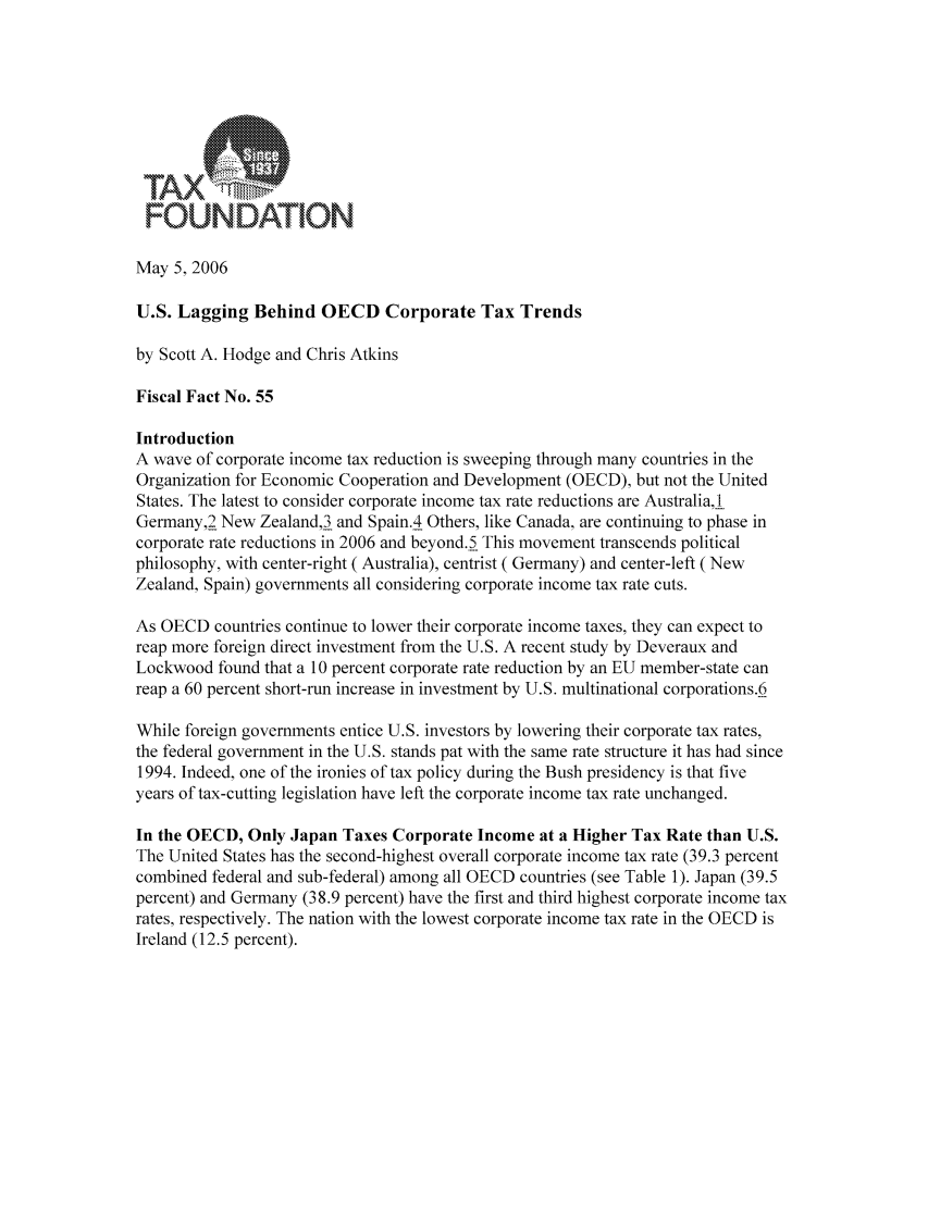 handle is hein.taxfoundation/ffffxz0001 and id is 1 raw text is: r:OuUNNDAT10N.May 5, 2006U.S. Lagging Behind OECD Corporate Tax Trendsby Scott A. Hodge and Chris AtkinsFiscal Fact No. 55IntroductionA wave of corporate income tax reduction is sweeping through many countries in theOrganization for Economic Cooperation and Development (OECD), but not the UnitedStates. The latest to consider corporate income tax rate reductions are Australia, IGermany,2 New Zealand,13 and Spain.4 Others, like Canada, are continuing to phase incorporate rate reductions in 2006 and beyond.5 This movement transcends politicalphilosophy, with center-right (Australia), centrist ( Germany) and center-left (NewZealand, Spain) governments all considering corporate income tax rate cuts.As OECD countries continue to lower their corporate income taxes, they can expect toreap more foreign direct investment from the U.S. A recent study by Deveraux andLockwood found that a 10 percent corporate rate reduction by an EU member-state canreap a 60 percent short-run increase in investment by U.S. multinational corporations.6While foreign governments entice U.S. investors by lowering their corporate tax rates,the federal government in the U.S. stands pat with the same rate structure it has had since1994. Indeed, one of the ironies of tax policy during the Bush presidency is that fiveyears of tax-cutting legislation have left the corporate income tax rate unchanged.In the OECD, Only Japan Taxes Corporate Income at a Higher Tax Rate than U.S.The United States has the second-highest overall corporate income tax rate (39.3 percentcombined federal and sub-federal) among all OECD countries (see Table 1). Japan (39.5percent) and Germany (38.9 percent) have the first and third highest corporate income taxrates, respectively. The nation with the lowest corporate income tax rate in the OECD isIreland (12.5 percent).