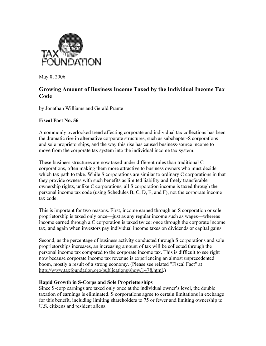 handle is hein.taxfoundation/fffgxz0001 and id is 1 raw text is: r:OuU NDAT10N.May 8, 2006Growing Amount of Business Income Taxed by the Individual Income TaxCodeby Jonathan Williams and Gerald PranteFiscal Fact No. 56A commonly overlooked trend affecting corporate and individual tax collections has beenthe dramatic rise in alternative corporate structures, such as subchapter-S corporationsand sole proprietorships, and the way this rise has caused business-source income tomove from the corporate tax system into the individual income tax system.These business structures are now taxed under different rules than traditional Ccorporations, often making them more attractive to business owners who must decidewhich tax path to take. While S corporations are similar to ordinary C corporations in thatthey provide owners with such benefits as limited liability and freely transferableownership rights, unlike C corporations, all S corporation income is taxed through thepersonal income tax code (using Schedules B, C, D, E, and F), not the corporate incometax code.This is important for two reasons. First, income earned through an S corporation or soleproprietorship is taxed only once-just as any regular income such as wages-whereasincome earned through a C corporation is taxed twice: once through the corporate incometax, and again when investors pay individual income taxes on dividends or capital gains.Second, as the percentage of business activity conducted through S corporations and soleproprietorships increases, an increasing amount of tax will be collected through thepersonal income tax compared to the corporate income tax. This is difficult to see rightnow because corporate income tax revenue is experiencing an almost unprecedentedboom, mostly a result of a strong economy. (Please see related Fiscal Fact athttp :/iiwvwv.taxfouidation.orgipublications/show1478.html.)Rapid Growth in S-Corps and Sole ProprietorshipsSince S-corp earnings are taxed only once at the individual owner's level, the doubletaxation of earnings is eliminated. S corporations agree to certain limitations in exchangefor this benefit, including limiting shareholders to 75 or fewer and limiting ownership toU.S. citizens and resident aliens.