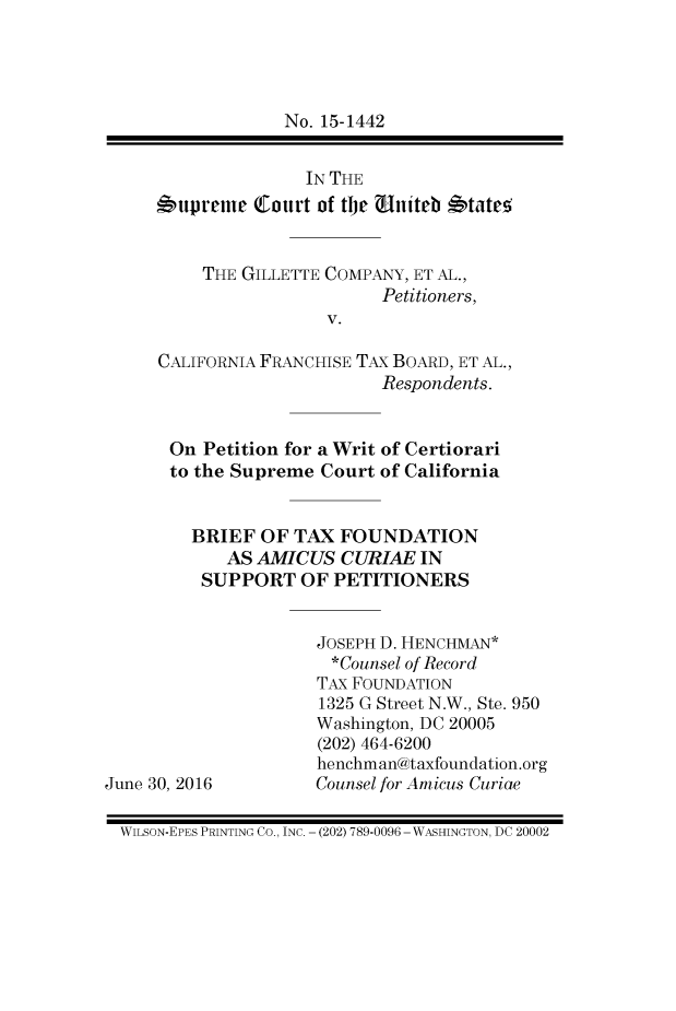 handle is hein.taxfoundation/gillcocatxb0001 and id is 1 raw text is: No. 15-1442               IN THE*upreme   tourt of the UAniteb *tateS     THE GILLETTE COMPANY, ET AL.,                       Petitioners,                 V.CALIFORNIA FRANCHISE TAx BOARD, ET AL.,                       Respondents. On  Petition for a Writ of Certiorari to the Supreme  Court of California    BRIEF  OF TAX  FOUNDATION       AS AMICUS   CURIAE  IN     SUPPORT   OF PETITIONERSJune 30, 2016JOSEPH D. HENCHMAN*  *Counsel of RecordTAX FOUNDATION1325 G Street N.W., Ste. 950Washington, DC 20005(202) 464-6200henchman@taxfoundation.orgCounsel for Amicus CuriaeWILSON-EPES PRINTING CO., INC. - (202) 789-0096 - WASHINGTON, DC 20002