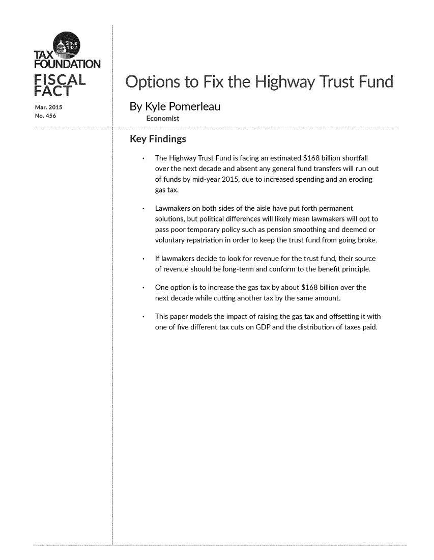 handle is hein.taxfoundation/opfxhtf0001 and id is 1 raw text is: TAXOFOUNDATIONFISCALFACTMar. 2015No. 456Options to Fix the Highway Trust FundBy   Kyle   Pomerleau      Economist Key  Findings     *  The Highway Trust Fund is facing an estimated $168 billion shortfall        over the next decade and absent any general fund transfers will run out        of funds by mid-year 2015, due to increased spending and an eroding        gas tax.     *  Lawmakers on both sides of the aisle have put forth permanent        solutions, but political differences will likely mean lawmakers will opt to        pass poor temporary policy such as pension smoothing and deemed or        voluntary repatriation in order to keep the trust fund from going broke.     *  If lawmakers decide to look for revenue for the trust fund, their source        of revenue should be long-term and conform to the benefit principle.     *  One option is to increase the gas tax by about $168 billion over the        next decade while cutting another tax by the same amount.*  This paper models the impact of raising the gas tax and offsetting it with   one of five different tax cuts on GDP and the distribution of taxes paid..........................................................................................................................
