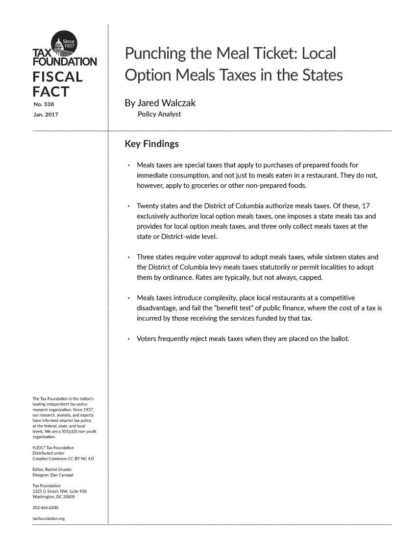 handle is hein.taxfoundation/punmltck0001 and id is 1 raw text is: TAXOFOUNDATIONFISCALFACTNo. 538Jan. 2017Punching the Meal Ticket: LocalOption Meals Taxes in the StatesBy Jared Walczak    Policy AnalystKey Findings    Meals taxes are special taxes that apply to purchases of prepared foods for    immediate consumption, and not just to meals eaten in a restaurant. They do not,    however, apply to groceries or other non-prepared foods.    Twenty states and the District of Columbia authorize meals taxes. Of these, 17    exclusively authorize local option meals taxes, one imposes a state meals tax and    provides for local option meals taxes, and three only collect meals taxes at the    state or District-wide level.    Three states require voter approval to adopt meals taxes, while sixteen states and    the District of Columbia levy meals taxes statutorily or permit localities to adopt    them by ordinance. Rates are typically, but not always, capped.    Meals taxes introduce complexity, place local restaurants at a competitive    disadvantage, and fail the benefit test of public finance, where the cost of a tax is    incurred by those receiving the services funded by that tax.    Voters frequently reject meals taxes when they are placed on the ballot.The Tax Foundation is the nation'sleading independent tax policyresearch organization. Since 1937,our research, analysis, and expertshave informed smarter tax policyat the federal, state, and locallevels. We are a 501(c)(3) non profitorganization.©2017 Tax FoundationDistributed underCreative Commons CC BY NC 4.0Editor, Rachel ShusterDesigner, Dan CarvajalTax Foundation1325 G Street, NW, Suite 950Washington, DC 20005202.464.6200taxfoundation.org
