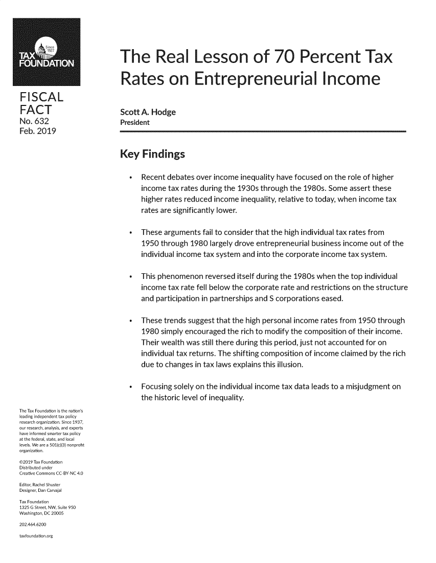 handle is hein.taxfoundation/rletx0001 and id is 1 raw text is:         1The Real Lesson of 70 Percent Tax                            Rates on Entrepreneurial IncomeFISCALFACT                        Scott A. HodgeNo. 632                     PresidentFeb. 2019                            Key Findings                                 Recent debates over income inequality have focused on the role of higher                                  income tax rates during the 1930s through the 1980s. Some assert these                                  higher rates reduced income inequality, relative to today, when income tax                                  rates are significantly lower.                                 These arguments fail to consider that the high individual tax rates from                                  1950 through 1980 largely drove entrepreneurial business income out of the                                  individual income tax system and into the corporate income tax system.                                 This phenomenon reversed itself during the 1980s when the top individual                                  income tax rate fell below the corporate rate and restrictions on the structure                                  and participation in partnerships and S corporations eased.                                 These trends suggest that the high personal income rates from 1950 through                                  1980 simply encouraged the rich to modify the composition of their income.                                  Their wealth was still there during this period, just not accounted for on                                  individual tax returns. The shifting composition of income claimed by the rich                                  due to changes in tax laws explains this illusion.                                 Focusing solely on the individual income tax data leads to a misjudgment on                                  the historic level of inequality.The Tax Foundation is the nation'sleading independent tax policyresearch organization. Since 1937,our research, analysis, and expertshave informed smarter tax policyat the federal, state, and locallevels. We are a 501(c)(3) nonprofitorganization.©2019 Tax FoundationDistributed underCreative Commons CC BY NC 4.0Editor, Rachel ShusterDesigner, Dan CarvajalTax Foundation1325 G Street, NW, Suite 950Washington, DC 20005202.464.6200taxfoundation.org