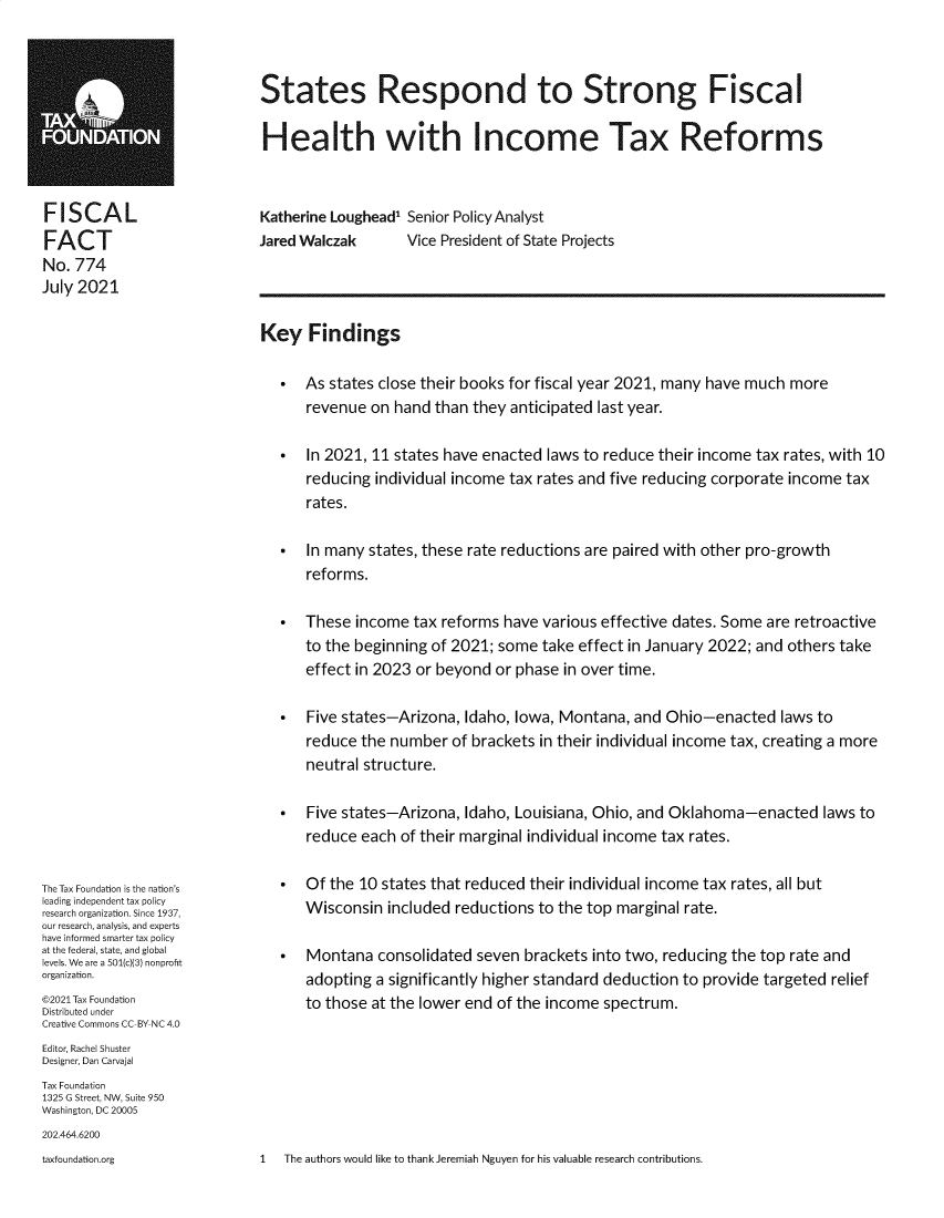 handle is hein.taxfoundation/serdtsg0001 and id is 1 raw text is: States Respond to Strong FiscalHealth with Income Tax ReformsFISCALFACTNo. 774July 2021Katherine Loughead Senior Policy AnalystJared Walczak      Vice President of State ProjectsThe Tax Foundation is the nation'sleading independent tax policyresearch organization. Since 1937,our research, analysis, and expertshave informed smarter tax policyat the federal, state, and globallevels. We are a 501(c)3) nonprohtorganization.©2021 Tax FoundationDistributed underCreative Commons CC-BY-NC 4.0Editor, Rachel ShusterDesigner, Dan CarvajalTax Foundation1325 G Street, NW, Suite 950Washington, DC 20005202.464.6200Key Findings As states close their books for fiscal year 2021, many have much morerevenue on hand than they anticipated last year. In 2021, 11 states have enacted laws to reduce their income tax rates, with 10reducing individual income tax rates and five reducing corporate income taxrates. In many states, these rate reductions are paired with other pro-growthreforms. These income tax reforms have various effective dates. Some are retroactiveto the beginning of 2021; some take effect in January 2022; and others takeeffect in 2023 or beyond or phase in over time. Five states-Arizona, Idaho, Iowa, Montana, and Ohio-enacted laws toreduce the number of brackets in their individual income tax, creating a moreneutral structure. Five states-Arizona, Idaho, Louisiana, Ohio, and Oklahoma-enacted laws toreduce each of their marginal individual income tax rates. Of the 10 states that reduced their individual income tax rates, all butWisconsin included reductions to the top marginal rate. Montana consolidated seven brackets into two, reducing the top rate andadopting a significantly higher standard deduction to provide targeted reliefto those at the lower end of the income spectrum.1   The authors would like to thank Jeremiah Nguyen for his valuable research contributions.taxfoundation.org