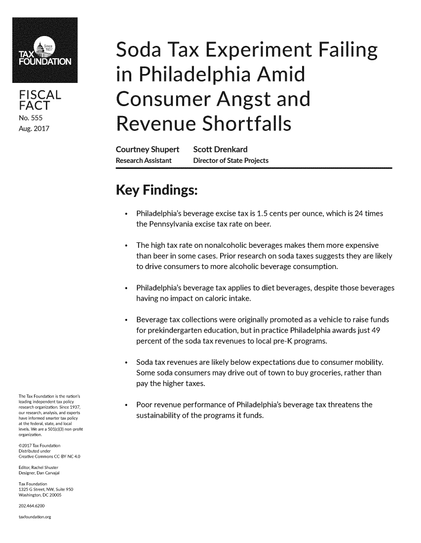 handle is hein.taxfoundation/sodatxph0001 and id is 1 raw text is: Soda Tax Experiment Fai ingin Philadelphia AmidConsumer Angst andRevenue ShortfallsFISCALFACTNo. 555Aug. 2017Courtney  ShupertResearch AssistantScott DrenkardDirector of State ProjectsThe Tax Foundation is the nation'sleading independent tax policyresearch organization. Since 1937,our research, analysis, and expertshave informed smarter tax policyat the federal, state, and locallevels. We are a 501(c)(3) non-profitorganization.@2017 Tax FoundationDistributed underCreative Commons CC-BY NC 4.0Editor, Rachel ShusterDesigner, Dan CarvajalTax Foundation1325 G Street, NW, Suite 950Washington, DC 20005202.464.6200taxfoundation.orgKey Findings:  *   Philadelphia's beverage excise tax is 1.5 cents per ounce, which is 24 times      the Pennsylvania excise tax rate on beer.  *   The high tax rate on nonalcoholic beverages makes them more expensive      than beer in some cases. Prior research on soda taxes suggests they are likely      to drive consumers to more alcoholic beverage consumption.  *   Philadelphia's beverage tax applies to diet beverages, despite those beverages      having no impact on caloric intake.  *   Beverage tax collections were originally promoted as a vehicle to raise funds      for prekindergarten education, but in practice Philadelphia awards just 49      percent of the soda tax revenues to local pre-K programs.  *   Soda tax revenues are likely below expectations due to consumer mobility.      Some soda consumers  may drive out of town to buy groceries, rather than      pay the higher taxes.  *   Poor revenue performance of Philadelphia's beverage tax threatens the      sustainability of the programs it funds.