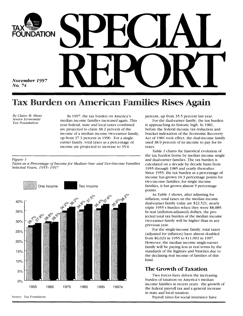 handle is hein.taxfoundation/srhexz0001 and id is 1 raw text is: TAXFOUNDATIONNovember 1997No. 74Tax Burden on American Families Rises AgainIn 1997, the tax burden on America'smedian income families increased again. Thisyear federal, state and local taxes combinedare projected to claim 38.2 percent of theincome of a median income two-earner family,up from 37.3 percent in 1996. For a single-earner family, total taxes as a percentage ofincome are projected to increase to 35.6Figure 1Taxes as a Percentage of Income for Median One- and Two-ncome FamiliesSelected Yeaws, 1955-1997YOne Income-      Two Incomeo.oo\o  .o\oCoo\o\ob + '  .40%35%30%25%20%15%10%5%0%0\o.o\oaCoor1955    1965    1975     1985    1995    1997eSource: Tax Foundation.percent, up from 35.5 percent last year.For the dual-earner family, the tax burdenis approaching its historic high. In 1981,before the federal income tax reduction andbracket indexation of the Economic RecoveryAct of 1981 took effect, the dual-income familyused 38.9 percent of its income to pay for itstaxes.Table 1 charts the historical evolution ofthe tax burden borne by median income singleand dual-earner families. The tax burden iscalculated on a decade by decade basis from1955 through 1985 and yearly thereafter.Since 1955, the tax burden as a percentage ofincome has grown 10.3 percentage points fortwo-income families; for single incomefamilies, it has grown almost 9 percentagepoints.As Table 1 shows, after adjusting forinflation, total taxes on the median incomedual-earner family today are $22,521, nearlytriple 1955's burden when they were $8,089.In real (inflation-adjusted) dollars, the pro-jected total tax burden of the median incometwo-earner family will be higher than in anyprevious year.For the single-income family, total taxes(adjusted for inflation) have almost doubledfrom $6,024 in 1955 to $11,002 in 1997.However, the median income single-earnerfamily will be paying less in real terms by thestandards of the Eighties and Nineties due tothe declining real income of families of thiskind.The Growth of TaxationTwo forces have driven the increasingburden of taxation on America's median-income families in recent years: the growth ofthe federal payroll tax and a general increasein state and local taxation.Payroll taxes for social insurance haveBy Claire M. IintzSenior EconomistTax Foundation