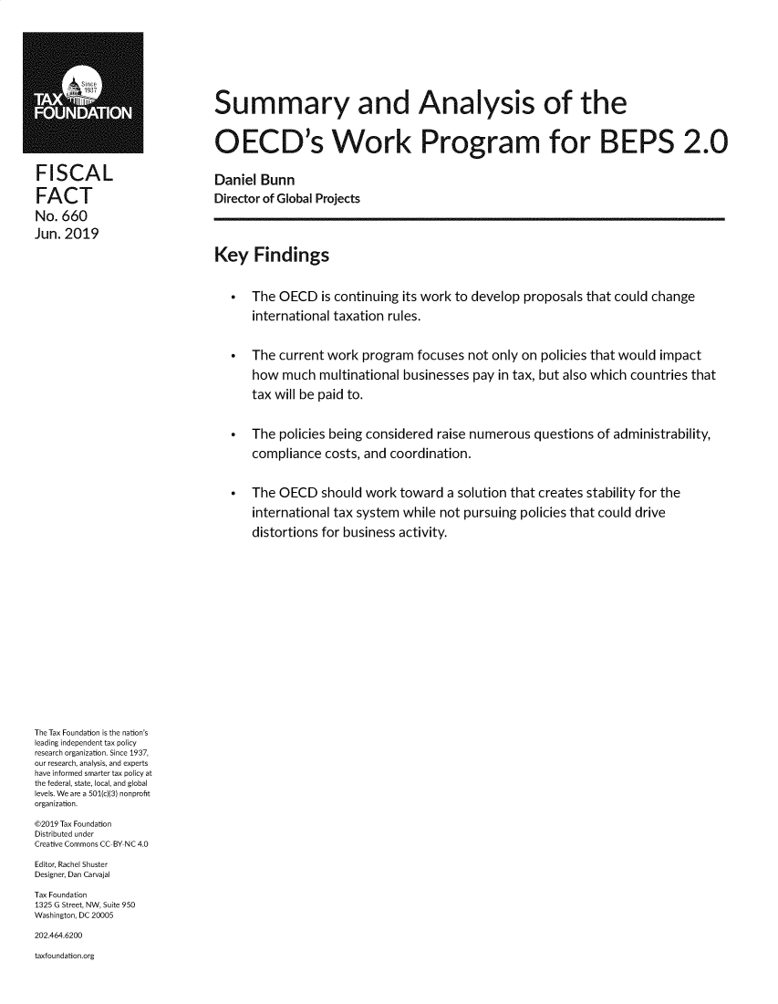 handle is hein.taxfoundation/sumoecd0001 and id is 1 raw text is:                               Summary and Analysis of the                              OECD's Work Program for BEPS 2.0FISCAL                        Daniel  BunnFACT                          Director of Global ProjectsNo.  660Jun. 2019                              Key Findings                                 *  The  OECD   is continuing its work to develop proposals that could change                                    international taxation rules.                                 *  The  current work  program  focuses not only on policies that would impact                                    how  much   multinational businesses pay in tax, but also which countries that                                    tax will be paid to.                                 *  The  policies being considered raise numerous  questions  of administrability,                                    compliance  costs, and coordination.                                 *  The  OECD   should work  toward  a solution that creates stability for the                                    international tax system while  not pursuing policies that could drive                                    distortions for business activity.The Tax Foundation is the nation'sleading independent tax policyresearch organization. Since 1937,our research, analysis, and expertshave informed smarter tax policy atthe federal, state, local, and globallevels. We are a 501(c)(3) nonprofitorganization.@2019 Tax FoundationDistributed underCreative Commons CC-BY NC 4.0Editor, Rachel ShusterDesigner, Dan CarvajalTax Foundation1325 G Street, NW, Suite 950Washington, DC 20005202.464.6200taxfoundation.org