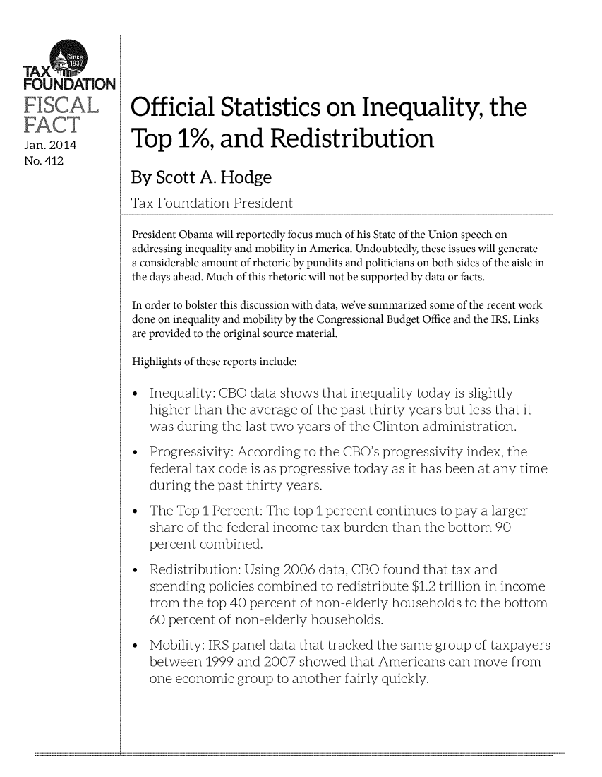handle is hein.taxfoundation/taxfaaaa0001 and id is 1 raw text is: TAXe%FOUNDATIONOfficial Statistics on Inequality, theJan. 2014       Top 1%, and RedistributionNo. 412By Scott A. HodgeTax Foundation PresidentPresident Obama will reportedly focus much of his State of the Union speech onaddressing inequality and mobility in America. Undoubtedly, these issues will generatea considerable amount of rhetoric by pundits and politicians on both sides of the aisle inthe days ahead. Much of this rhetoric will not be supported by data or facts.In order to bolster this discussion with data, we've summarized some of the recent workdone on inequality and mobility by the Congressional Budget Office and the IRS. Linksare provided to the original source material.Highlights of these reports include:Inequality: CBO data shows that inequality today is slightlyhigher than the average of the past thirty years but less that itwas during the last two years of the Clinton administration.Progressivity: According to the CBO's progressivity index, thefederal tax code is as progressive today as it has been at any timeduring the past thirty years.The Top 1 Percent: The top 1 percent continues to pay a largershare of the federal income tax burden than the bottom 90percent combined.Redistribution: Using 2006 data, CBO found that tax andspending policies combined to redistribute $1.2 trillion in incomefrom the top 40 percent of non-elderly households to the bottom60 percent of non-elderly households.Mobility: IRS panel data that tracked the same group of taxpayersbetween 1999 and 2007 showed that Americans can move fromone economic group to another fairly quickly............................................................                                                                                                                                                                                                                                                                                                                                                             ...........