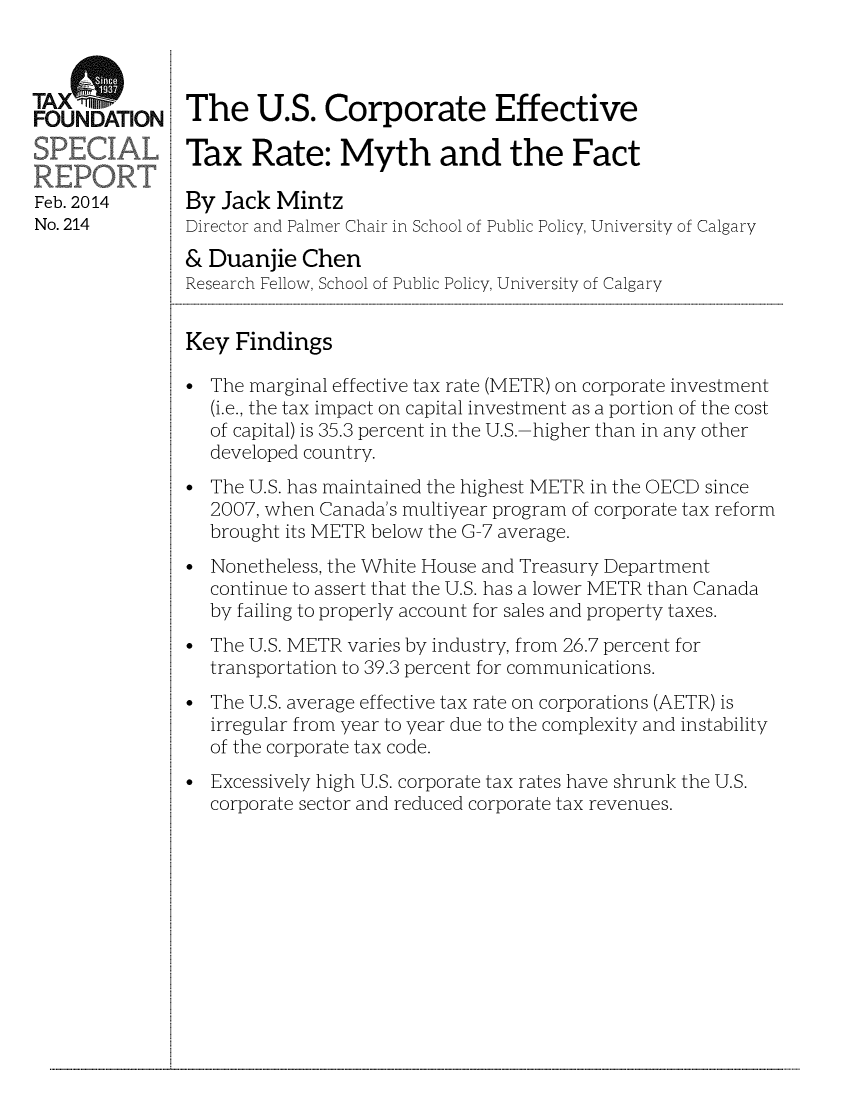 handle is hein.taxfoundation/taxfaaac0001 and id is 1 raw text is: TA rFOUNDATIONFeb. 2014No. 214The U.S. Corporate EffectiveTax Rate: Myth and the FactBy Jack MintzDirector and Palmer Chair in School of Public Policy, University of Calgary& Duanjie ChenResearch Fellow, School of Public Policy, University of CalgaryKey Findings* The marginal effective tax rate (METR) on corporate investment(i.e., the tax impact on capital investment as a portion of the costof capital) is 35.3 percent in the U.S.-higher than in any otherdeveloped country.* The U.S. has maintained the highest METR in the OECD since2007, when Canada's multiyear program of corporate tax reformbrought its METR below the G-7 average.* Nonetheless, the White House and Treasury Departmentcontinue to assert that the U.S. has a lower METR than Canadaby failing to properly account for sales and property taxes.* The U.S. METR varies by industry, from 26.7 percent fortransportation to 39.3 percent for communications.* The U.S. average effective tax rate on corporations (AETR) isirregular from year to year due to the complexity and instabilityof the corporate tax code.* Excessively high U.S. corporate tax rates have shrunk the U.S.corporate sector and reduced corporate tax revenues....................................................................................................................................................................................................................................................................................................................................................................................................................................................................................................................