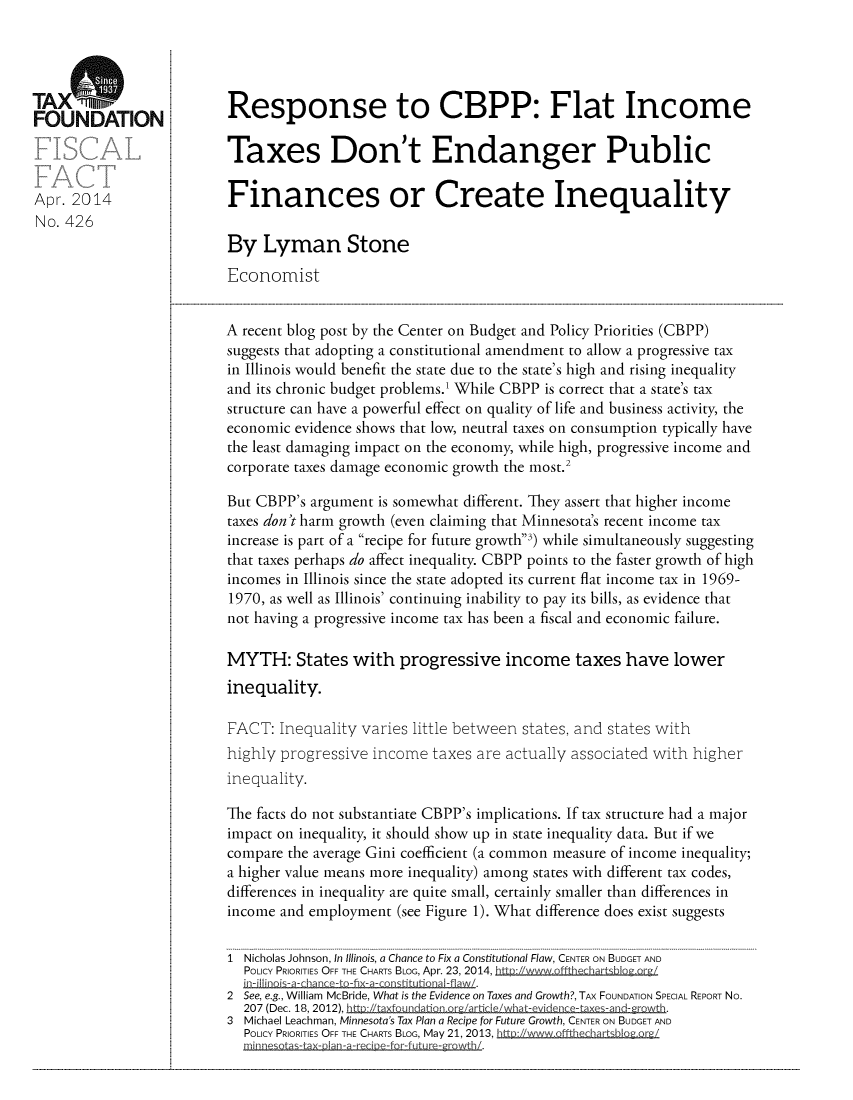 handle is hein.taxfoundation/taxfaam0001 and id is 1 raw text is: TAX ADON                  Response to CBPP: Flat IncomeFOUNDATION:Taxes Don't Endanger PublicApr. 2014                  Finances or Create InequalityNo. 426By Lyman StoneEconomistA recent blog post by the Center on Budget and Policy Priorities (CBPP)suggests that adopting a constitutional amendment to allow a progressive taxin Illinois would benefit the state due to the state's high and rising inequalityand its chronic budget problems.' While CBPP is correct that a state's taxstructure can have a powerful effect on quality of life and business activity, theeconomic evidence shows that low, neutral taxes on consumption typically havethe least damaging impact on the economy, while high, progressive income andcorporate taxes damage economic growth the most.2But CBPP's argument is somewhat different. They assert that higher incometaxes don't harm growth (even claiming that Minnesota's recent income taxincrease is part of a recipe for future growth') while simultaneously suggestingthat taxes perhaps do affect inequality. CBPP points to the faster growth of highincomes in Illinois since the state adopted its current flat income tax in 1969-1970, as well as Illinois' continuing inability to pay its bills, as evidence thatnot having a progressive income tax has been a fiscal and economic failure.MYTH: States with progressive income taxes have lowerinequality.FACT: Inequality varies little between states, and states withhighly progressive income taxes are actually associated with higherinequality.The facts do not substantiate CBPP's implications. If tax structure had a majorimpact on inequality, it should show up in state inequality data. But if wecompare the average Gini coefficient (a common measure of income inequality;a higher value means more inequality) among states with different tax codes,differences in inequality are quite small, certainly smaller than differences inincome and employment (see Figure 1). What difference does exist suggests1  Nicholas Johnson, In Illinois, a Chance to Fix a Constitutional Flaw, CENTER ON BUDGET ANDPOLICY PRIORITIES OFF THE CHARTS BLOG, Apr. 23, 2014,_t  2/uw,  h Igu   orQ'/2  See, e.g., William McBride, What is the Evidence on Taxes and Growth?, TAx FOUNDATION SPECIAL REPORT No.207 (Dec. 18, 2012),                                      .3 Michael Leachman, Minnesota's Tax Plan a Recipe for Future Growth, CENTER ON BUDGET ANDPOLICY PRIORITIES OFF THE CHARTS BLOG, May 21, 2013, httD:/www offtabiQZQor,-I