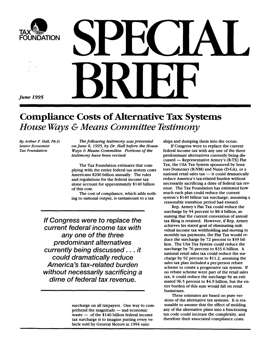 handle is hein.taxfoundation/taxfaarc0001 and id is 1 raw text is: TAX    TOFOUNDATIONJune 1995Compliance Costs of Alternative Tax SystemsHouse Ways & Means Committee TestimonyThe following testimony was presentedon June 6, 1995, by Dr. Hall before the HouseWays & Means Committee. Portions of thetestimony have been revised.The Tax Foundation estimates that com-plying with the entire federal tax system costsAmericans $200 billion annually. The rulesand regulations for the federal income taxalone account for approximatcly $140 billionof this cost.The cost of compliance, which adds noth-ing to national output, is tantamount to a taxIf Congress were to replace thecurrent federal income tax withany one of the threepredominant alternativescurrently being discussed ... itcould dramatically reduceAmerica's tax-related burdenwithout necessarily sacrificing adime of federal tax revenue.surcharge on all taxpayers. One way to com-prehend the magnitude - and economicwaste - of the $140 billion federal incometax surcharge is to imagine putting every ve-hicle sold by General Motors in 1994 ontoships and dumping them into the ocean.If Congress were to replace the currentfederal income tax with any one of the threepredominant alternatives currently being dis-cussed - Representative Armey's (R-TX) FlatTax, the USA Tax System sponsored by Sena-tors Domenici (R-NM) and Nunn (D-GA), or anational retail sales tax - it could dramaticallyreduce America's tax-related burden withoutnecessarily sacrificing a dime of federal tax rev-enue. The Tax Foundation has estimated howmuch each plan could reduce the currentsystem's $140 billion tax surcharge, assuming areasonable transition period had ensued.Rep. Armey's Flat Tax could reduce thesurcharge by 94 percent to $8.4 billion, as-suming that the current convention of annualtax filing is retained. However, if Rep. Armeyachieves his stated goal of eliminating indi-vidual income tax withholding and moving tomonthly tax payments, the Flat Tax would re-duce the surcharge by 72 percent to $39 bil-lion. The USA Tax System could reduce thesurcharge by 76 percent to $33.6 billion. Anational retail sales tax could reduce the sur-charge by 92 percent to $11.2, assuming thesales tax plan included a per-person rebatescheme to create a progressive tax system. Ifno rebate scheme were part of the retail salestax, it could reduce the surcharge by an esti-mated 96.5 percent to $4.9 billion, but the en-tire burden of this sum would fall on retailbusinesses.These estimates are based on pure ver-sions of the alternative tax systems. It is rea-sonable to assume that the effect of moldingany of the alternative plans into a functioningtax code could increase the complexity, andtherefore their associated compliance costs.By Arthur P. Hall, Ph.D.Senior EconomistTax Foundationad1131U]IF 11