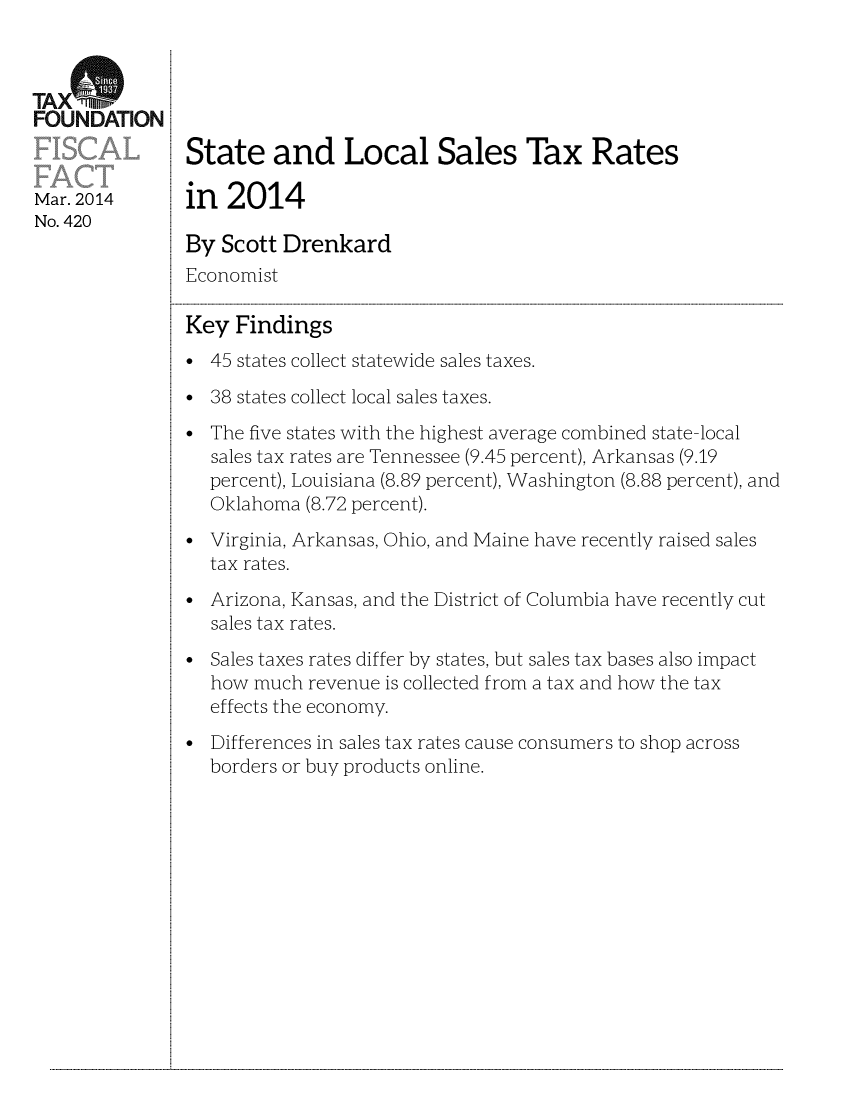 handle is hein.taxfoundation/taxfaas0001 and id is 1 raw text is: TAX(%FOUNDATIONState and Local Sales Tax RatesMar. 2014       in  2014No. 420By Scott DrenkardEconomistKey Findings* 45 states collect statewide sales taxes.* 38 states collect local sales taxes.The five states with the highest average combined state-localsales tax rates are Tennessee (9.45 percent), Arkansas (9.19percent), Louisiana (8.89 percent), Washington (8.88 percent), andOklahoma (8.72 percent).Virginia, Arkansas, Ohio, and Maine have recently raised salestax rates.Arizona, Kansas, and the District of Columbia have recently cutsales tax rates.Sales taxes rates differ by states, but sales tax bases also impacthow much revenue is collected from a tax and how the taxeffects the economy.* Differences in sales tax rates cause consumers to shop acrossborders or buy products online....................................................................................................................................................................................................................................................................................................................................................................................................................................................................................................................