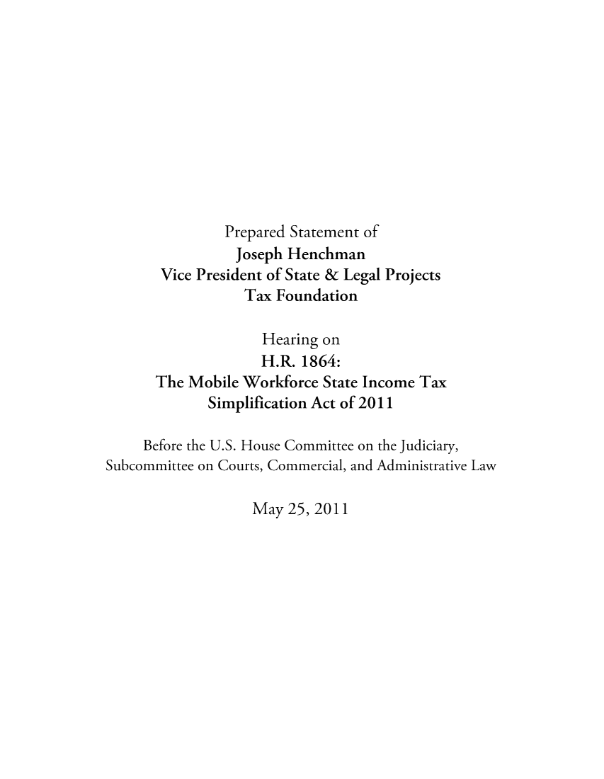 handle is hein.taxfoundation/taxfaasf0001 and id is 1 raw text is: Prepared Statement ofJoseph HenchmanVice President of State & Legal ProjectsTax FoundationHearing onH.R. 1864:The Mobile Workforce State Income TaxSimplification Act of 2011Before the U.S. House Committee on the Judiciary,Subcommittee on Courts, Commercial, and Administrative LawMay 25, 2011