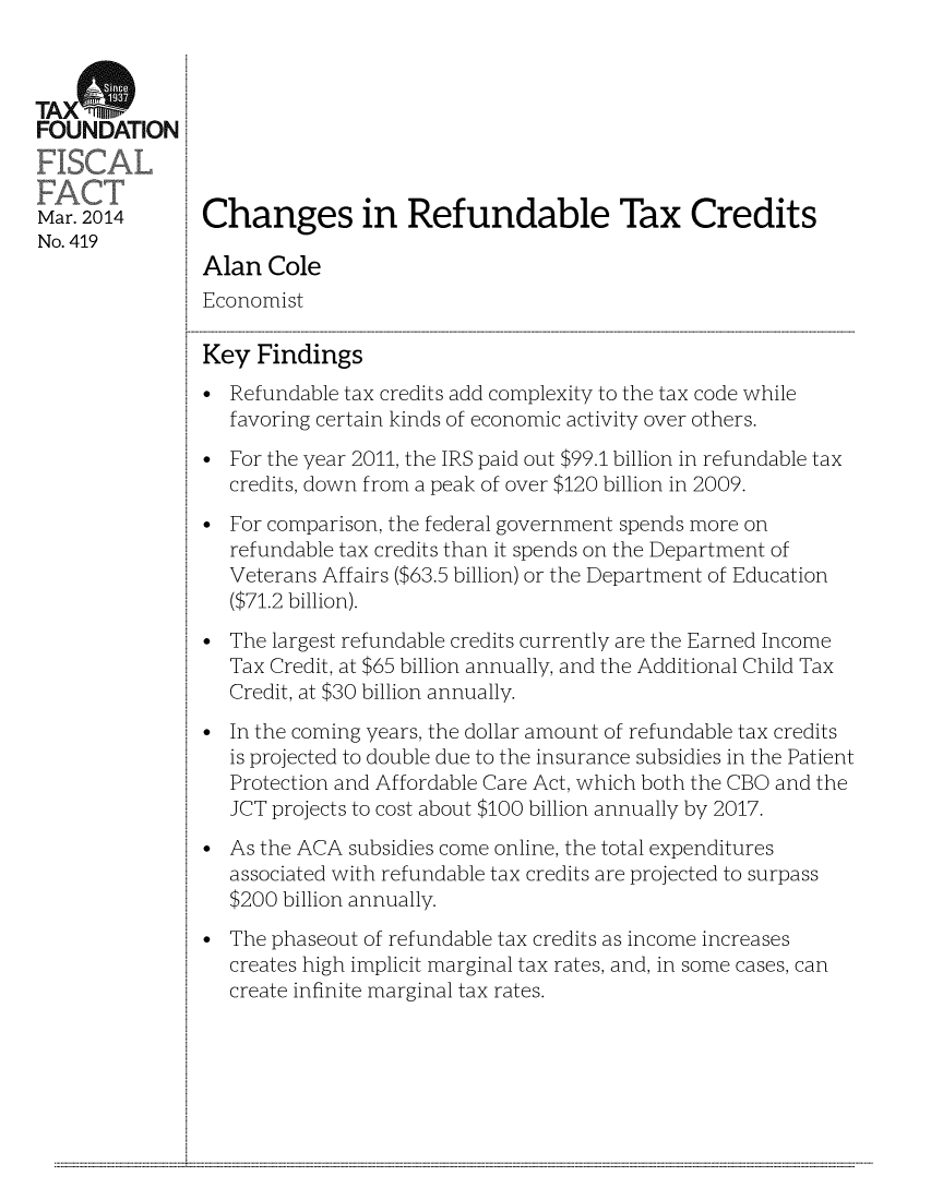 handle is hein.taxfoundation/taxfaat0001 and id is 1 raw text is: TA XFOUNDATIONMar. 2014      Changes in Refundable Tax CreditsNo. 419Alan ColeEconomistKey FindingsRefundable tax credits add complexity to the tax code whilefavoring certain kinds of economic activity over others.For the year 2011, the IRS paid out $99.1 billion in refundable taxcredits, down from a peak of over $120 billion in 2009.For comparison, the federal government spends more onrefundable tax credits than it spends on the Department ofVeterans Affairs ($63.5 billion) or the Department of Education($71.2 billion).The largest refundable credits currently are the Earned IncomeTax Credit, at $65 billion annually, and the Additional Child TaxCredit, at $30 billion annually.In the coming years, the dollar amount of refundable tax creditsis projected to double due to the insurance subsidies in the PatientProtection and Affordable Care Act, which both the CBO and theJCT projects to cost about $100 billion annually by 2017.As the ACA subsidies come online, the total expendituresassociated with refundable tax credits are projected to surpass$200 billion annually.The phaseout of refundable tax credits as income increasescreates high implicit marginal tax rates, and, in some cases, cancreate infinite marginal tax rates............................................................                                                                                                                                                                                                                                                                                                                                                             ...........