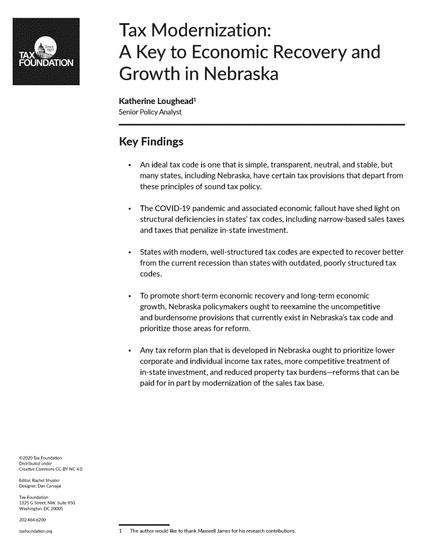 handle is hein.taxfoundation/tffmod0001 and id is 1 raw text is:                            Tax Modernization:  TX                       A Key to Economic Recovery and                           Growth in Nebraska                           Katherine  Loughead1                           Senior Policy Analyst                           Key   Findings                                An ideal tax code is one that is simple, transparent, neutral, and stable, but                                 many  states, including Nebraska, have certain tax provisions that depart from                                 these principles of sound tax policy.                                The COVID-19  pandemic  and associated economic fallout have shed light on                                 structural deficiencies in states' tax codes, including narrow-based sales taxes                                 and taxes that penalize in-state investment.                                States with modern, well-structured tax codes are expected to recover better                                 from the current recession than states with outdated, poorly structured tax                                 codes.                                To promote short-term economic recovery and long-term economic                                 growth, Nebraska policymakers ought to reexamine the uncompetitive                                 and burdensome  provisions that currently exist in Nebraska's tax code and                                 prioritize those areas for reform.                                Any tax reform plan that is developed in Nebraska ought to prioritize lower                                 corporate and individual income tax rates, more competitive treatment of                                 in-state investment, and reduced property tax burdens-reforms that can be                                 paid for in part by modernization of the sales tax base.©2020 Tax FoundationDistributed underCreative Commons CC-BY-NC 4.0Editor, Rachel ShusterDesigner, Dan CarvajalTax Foundation1325 G Street, NW, Suite 950Washington, DC 20005202.464.6200taxfoundation.org          1  The author would like to thank Maxwell James for his research contributions.