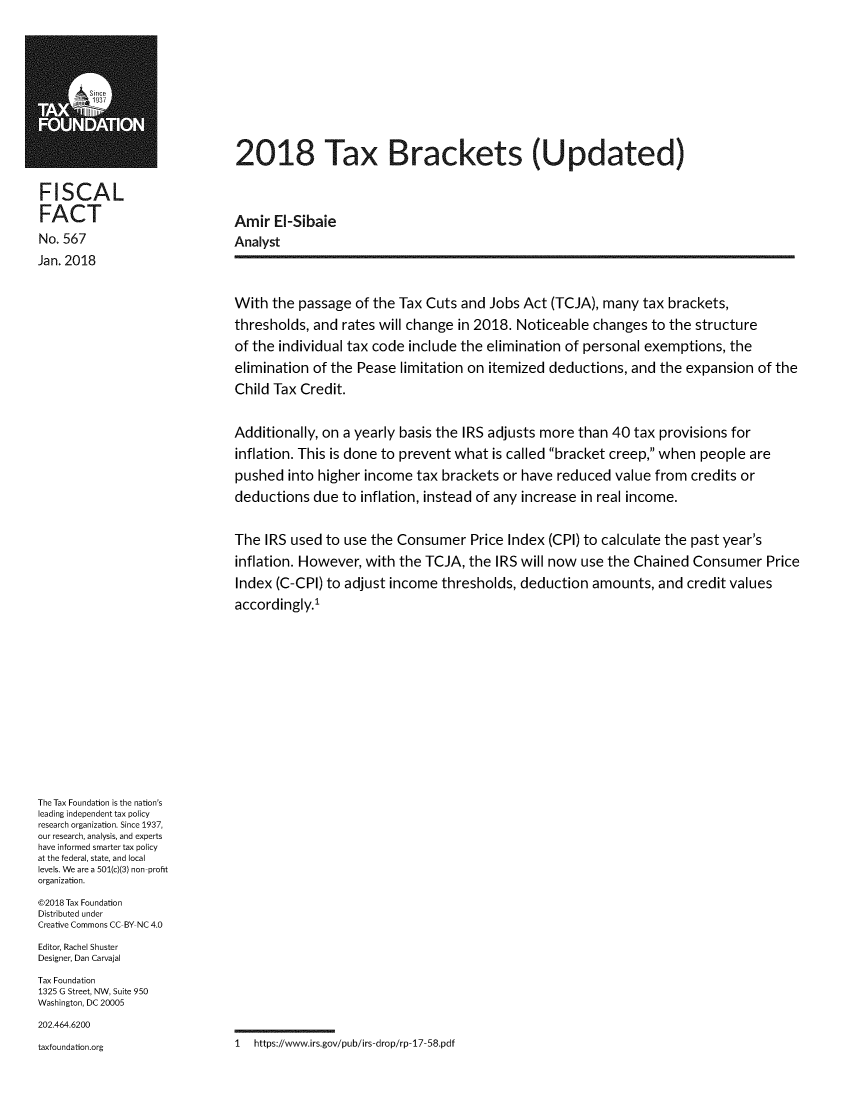 handle is hein.taxfoundation/txbrckup0001 and id is 1 raw text is: M2018 Tax Brackets (Updated)FISCALFACT                          Amir EI-SibaieNo. 567                       AnalystJan. 2018                              With the passage of the Tax Cuts and Jobs Act (TCJA), many tax brackets,                              thresholds, and rates will change in 2018. Noticeable changes to the structure                              of the individual tax code include the elimination of personal exemptions, the                              elimination of the Pease limitation on itemized deductions, and the expansion of the                              Child Tax Credit.                              Additionally, on a yearly basis the IRS adjusts more than 40 tax provisions for                              inflation. This is done to prevent what is called bracket creep, when people are                              pushed into higher income tax brackets or have reduced value from credits or                              deductions due to inflation, instead of any increase in real income.                              The IRS used to use the Consumer Price Index (CPI) to calculate the past year's                              inflation. However, with the TCJA, the IRS will now use the Chained Consumer Price                              Index (C-CPI) to adjust income thresholds, deduction amounts, and credit values                              accordingly.' The Tax Foundation is the nation's leading independent tax policy research organization. Since 1937, our research, analysis, and experts have informed smarter tax policy at the federal, state, and local levels. We are a 501(c)(3) non profit organization. ©2018 Tax Foundation Distributed under Creative Commons CC BY NC 4.0 Editor, Rachel Shuster Designer, Dan Carvajal Tax Foundation 1325 G Street, NW, Suite 950 Washington, DC 20005 202.464.6200 taxfoundation.org            1  https://www.irs.gov/pub/irs-drop/rp-17-58.pdf