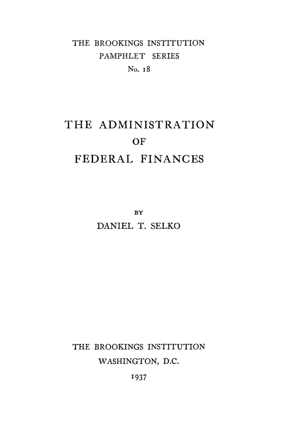 handle is hein.tera/admfeincs0001 and id is 1 raw text is: 



THE  BROOKINGS INSTITUTION
      PAMPHLET SERIES
          No. 18





THE   ADMINISTRATION

           OF

  FEDERAL   FINANCES





           BY
     DANIEL T. SELKO


THE BROOKINGS INSTITUTION
    WASHINGTON, D.C.


1937


