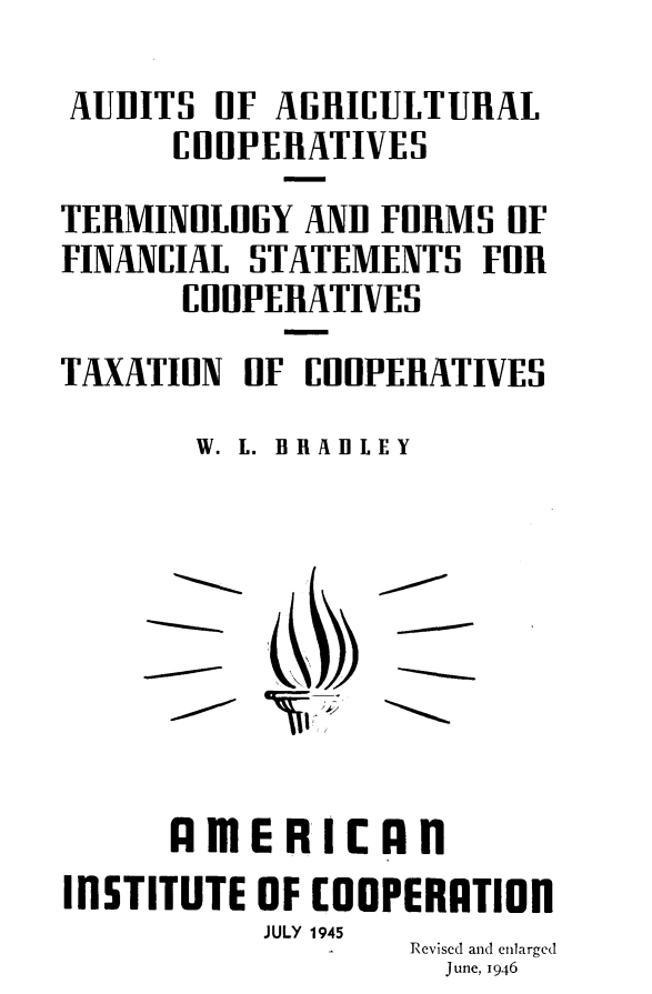 handle is hein.tera/auagct0001 and id is 1 raw text is: 
AUDITS lF AGRICULTURAL
      CiOPERATIVES
TERMINOLOGY AND FRHMS OF
FINANCIAL STATEMENTS FlR
      CO OPERATIVES
TAXATION IF OHUPERATIVES
       W. L. BRADLEY


      IlmE RiCAn
INSTITUTE OF COOPERATIOn
           JULY 1945
                  Revised and enlarged
                    June, 1946


