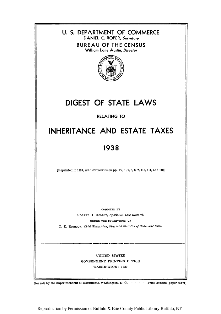 handle is hein.tera/digstax0001 and id is 1 raw text is: U. S. DEPARTMENT OF COMMERCE
DANIEL C. ROPER, Secretary
BUREAU OF THE CENSUS
William Lane Austin, Director

DIGEST OF STATE LAWS
RELATING TO
INHERITANCE AND ESTATE TAXES
1938
[Reprinted in 1939, with corrections on pp. IV, 1, 2, 3, 6, 7, 110, 111, and 140]

COMPILED BY
ROBERT H. HOLLEY, Specialist, Law Research
UNDER THE SUPERVISION OF
C. E. RIGHTOR, Chief Statistician, Financial Statistics of States and Cities

UNITED STATES
GOVERNMENT PRINTING OFFICE
WASHINGTON: 1939
For sale by the Superintendent of Documents, Washington, D. 0. - - - - Price 20 cents (paper cover)

Reproduction by Permission of Buffalo & Erie County Public Library Buffalo, NY

I


