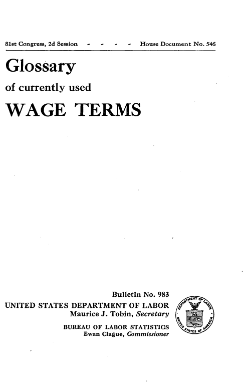 handle is hein.tera/gges0001 and id is 1 raw text is: 



81st Congress, 2d Session - - House Document No. 546


Glossary

of currently used


WAGE TERMS





















                      Bulletin No. 983
UNITED STATES DEPARTMENT OF LABOR
             Maurice J. Tobin, Secretary
             BUREAU OF LABOR STATISTICS
                Ewan Clague, Commissioner


