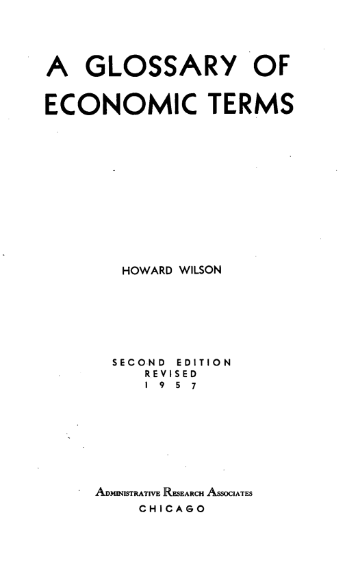 handle is hein.tera/glsyectr0001 and id is 1 raw text is: 





A   GLOSSARY OF


ECONOMIC TERMS














        HOWARD WILSON


SECOND
   REV
   19


EDITION
ISED
5 7


ADMImSTRATIVE RESEARCH ASSOIATES
    CHICAGO



