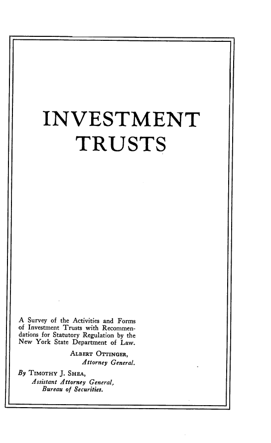 handle is hein.tera/inmttsy0001 and id is 1 raw text is: rIINVESTMENTTRUSTSA Survey of the Activities and Formsof Investment Trusts with Recommen-dations for Statutory Regulation by theNew York State Department of Law.ALBERT OTTINGER,Attorney General.By TIMOTHY J. SHEA,Assistant Attorney General,Bureau of Securities.