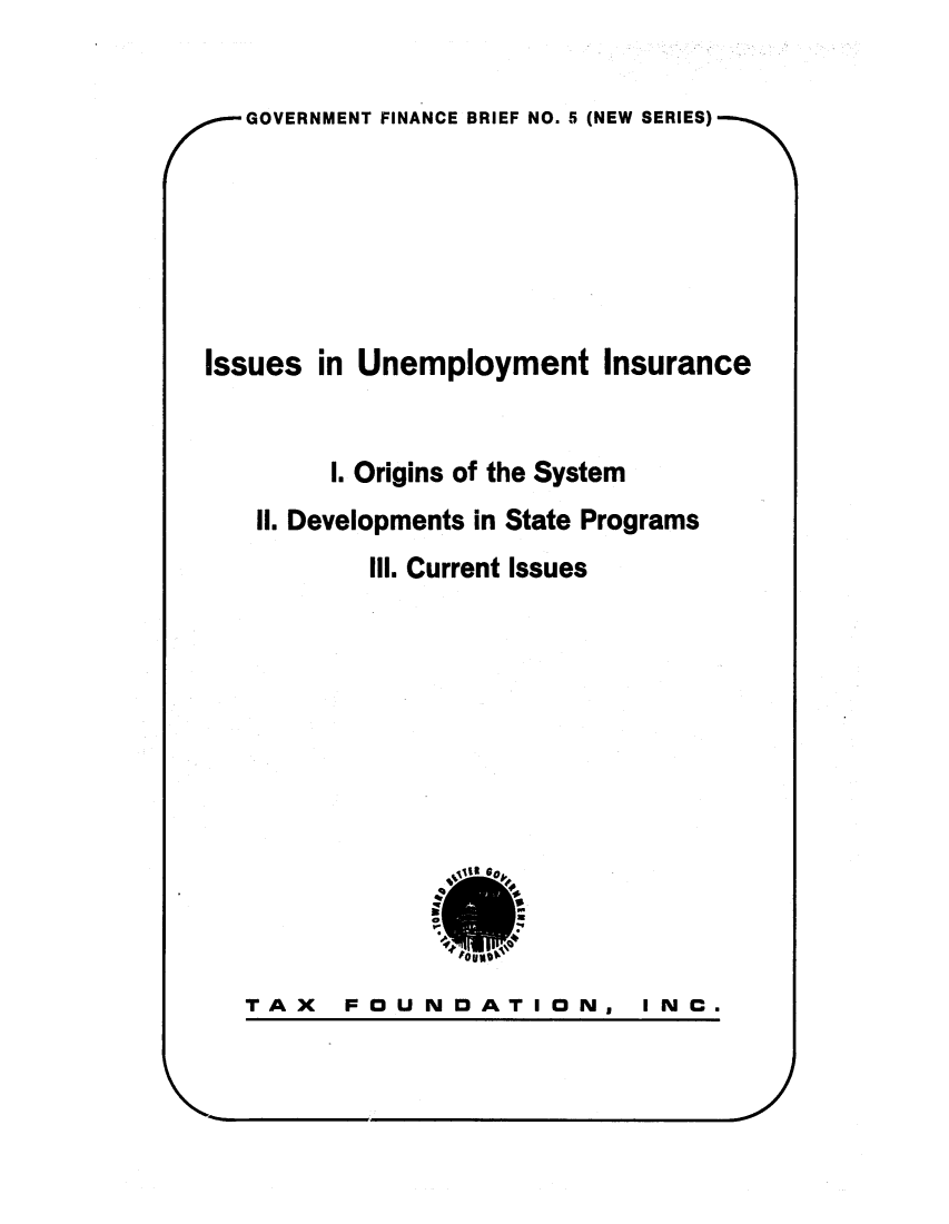 handle is hein.tera/isinmeins0001 and id is 1 raw text is: GOVERNMENT FINANCE BRIEF NO. 5 (NEW SERIES)Issues in Unemployment InsuranceI. Origins of the SystemII. Developments in State ProgramsIll. Current IssuesTAX  FOUNDATION,I N C.