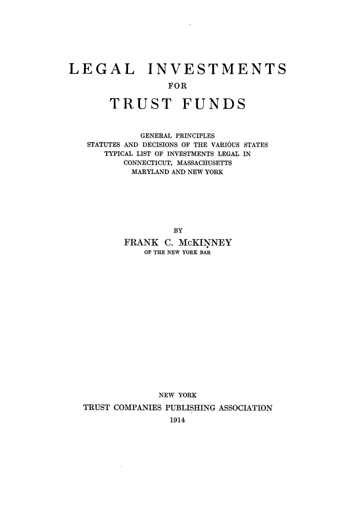 handle is hein.tera/litrufud0001 and id is 1 raw text is: LEGAL INVESTMENTSFORTRUST FUNDSGENERAL PRINCIPLESSTATUTES AND DECISIONS OF THE VARIOUS STATESTYPICAL LIST OF INVESTMENTS LEGAL INCONNECTICUT, MASSACHUSETTSMARYLAND AND NEW YORKBYFRANK C. McKINNEYOF THE NEW YORK BARNEW YORKTRUST COMPANIES PUBLISHING ASSOCIATION1914