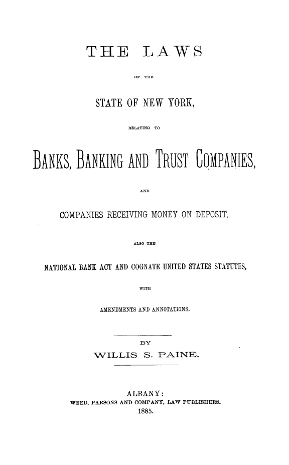handle is hein.tera/lwsstnbn0001 and id is 1 raw text is: THELAWSOF THE             STATE OF NEW YORK,                    RELATING TOBANKS, BANKING AND TRUST GOMPANIES,      COMPANIES RECEIVING MONEY ON DEPOSIT,                     ALSO THE  NATIONAL BANK ACT AND COGNATE UNITED STATES STATUTES,                      WITHAMENDMENTS AND ANNOTATIONS.          BYWILLIS S. PAINE.            ALBANY:WEED, PARSONS AND COMPANY, LAW PUBLISHERS.              1885.