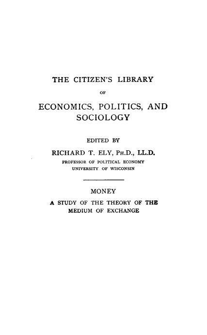 handle is hein.tera/mnythry0001 and id is 1 raw text is: 












   THE CITIZEN'S LIBRARY

               OF

ECONOMICS, POLITICS, AND

         SOCIOLOGY



            EDITED BY

   RICHARD T. ELY, PH.D., LL.D.
      PROFESSOR OF POLITICAL ECONOMY
        UNIVERSITY OF WISCONSIN



             MONEY

   A STUDY OF THE THEORY OF THE
       MEDIUM OF EXCHANGE


