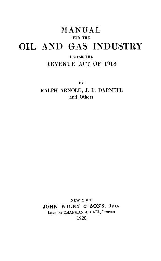 handle is hein.tera/moilgasin0001 and id is 1 raw text is: MANUAL
FOR THE

OIL AND

GAS INDUSTRY

UNDER THE
REVENUE ACT OF 1918
BY
RALPH ARNOLD, J. L. DARNELL
and Others

NEW YORK
JOHN WILEY & SONS, INC.
LoNDoN: CHAPMAN & HALL, LImUTED
1920


