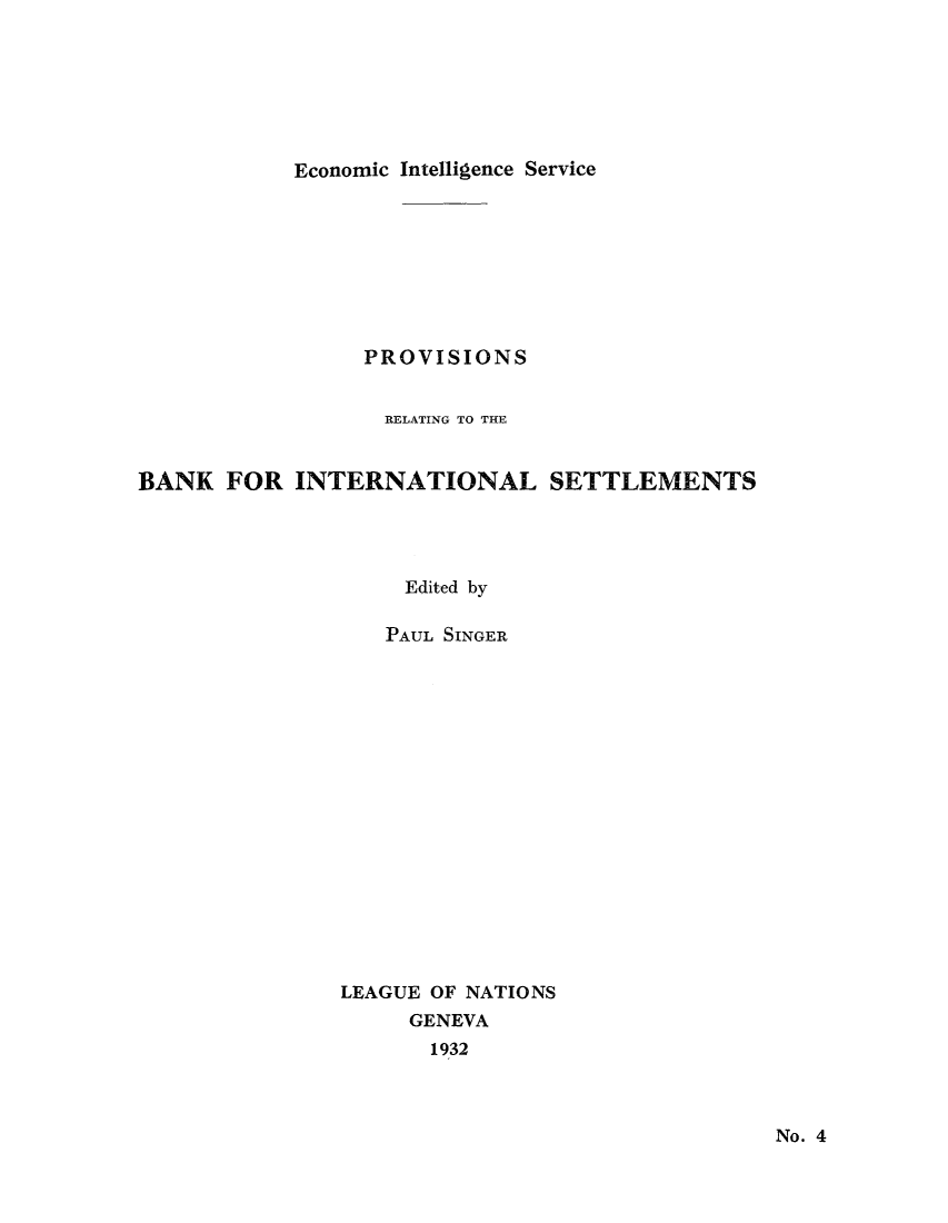 handle is hein.tera/moncenb0004 and id is 1 raw text is: Economic Intelligence Service

PROVISIONS
RELATING TO THE
BANK FOR INTERNATIONAL SETTLEMENTS
Edited by
PAUL SINGER
LEAGUE OF NATIONS
GENEVA
1932

No. 4


