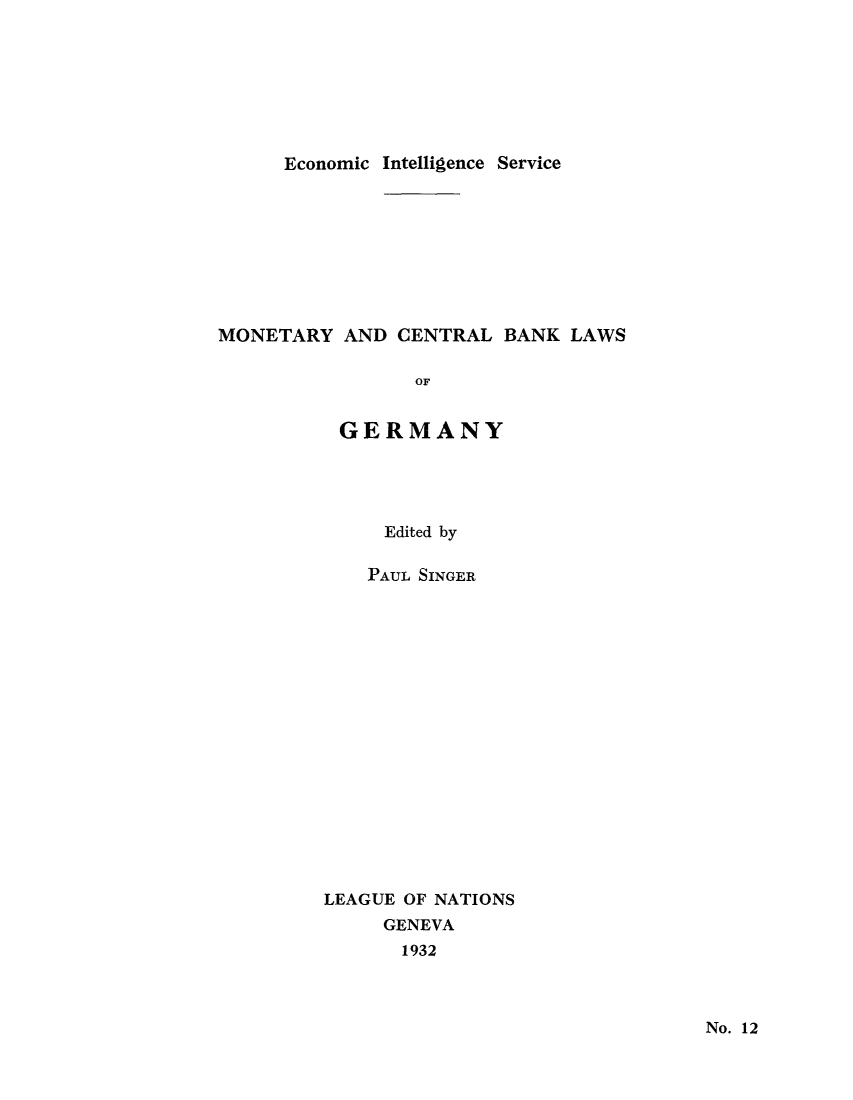 handle is hein.tera/moncenb0012 and id is 1 raw text is: Economic Intelligence Service

MONETARY AND CENTRAL BANK LAWS
OF
GERMANY

Edited by
PAUL SINGER
LEAGUE OF NATIONS
GENEVA
1932

No. 12


