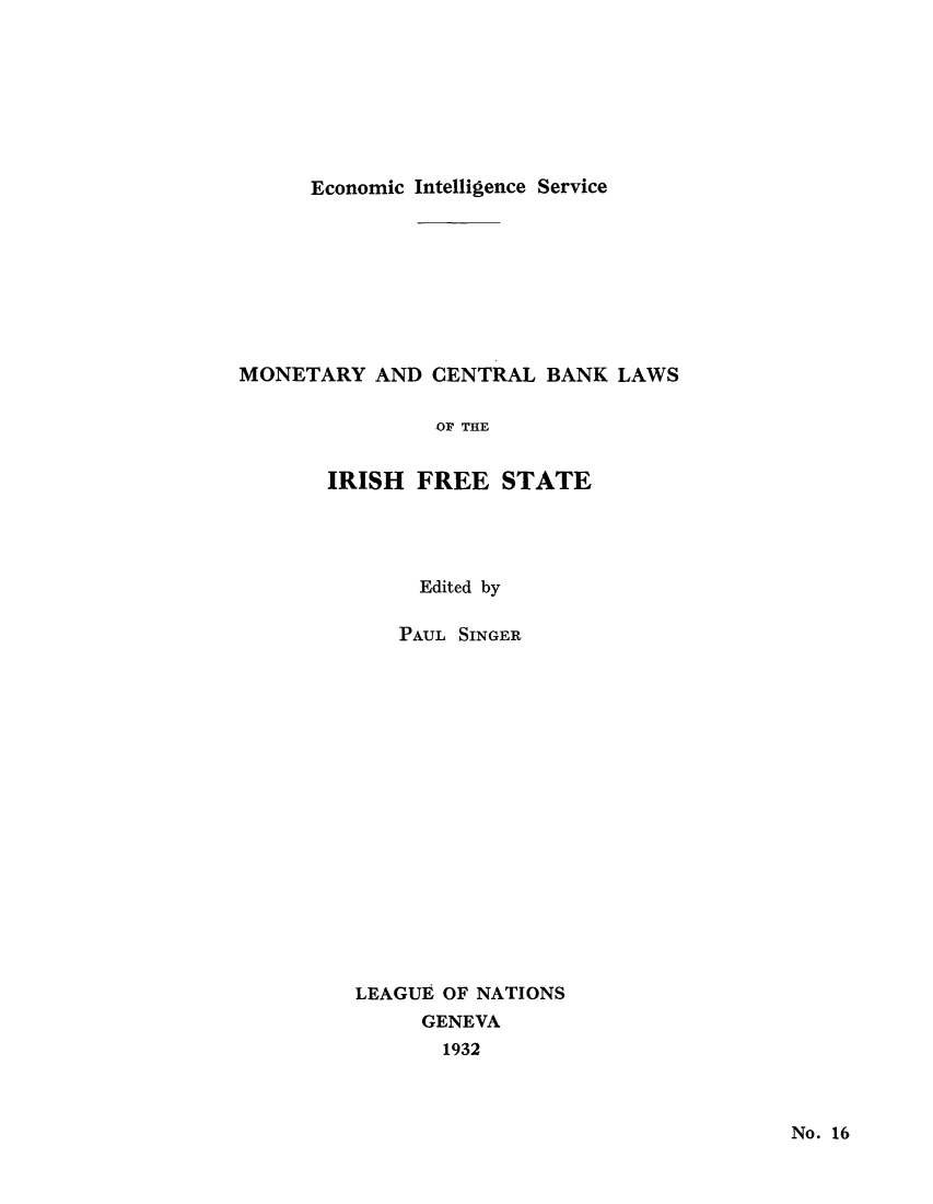 handle is hein.tera/moncenb0016 and id is 1 raw text is: Economic Intelligence Service

MONETARY AND CENTRAL BANK LAWS
OF THE
IRISH FREE STATE

Edited by
PAUL SINGER
LEAGUE OF NATIONS
GENEVA
1932

No. 16


