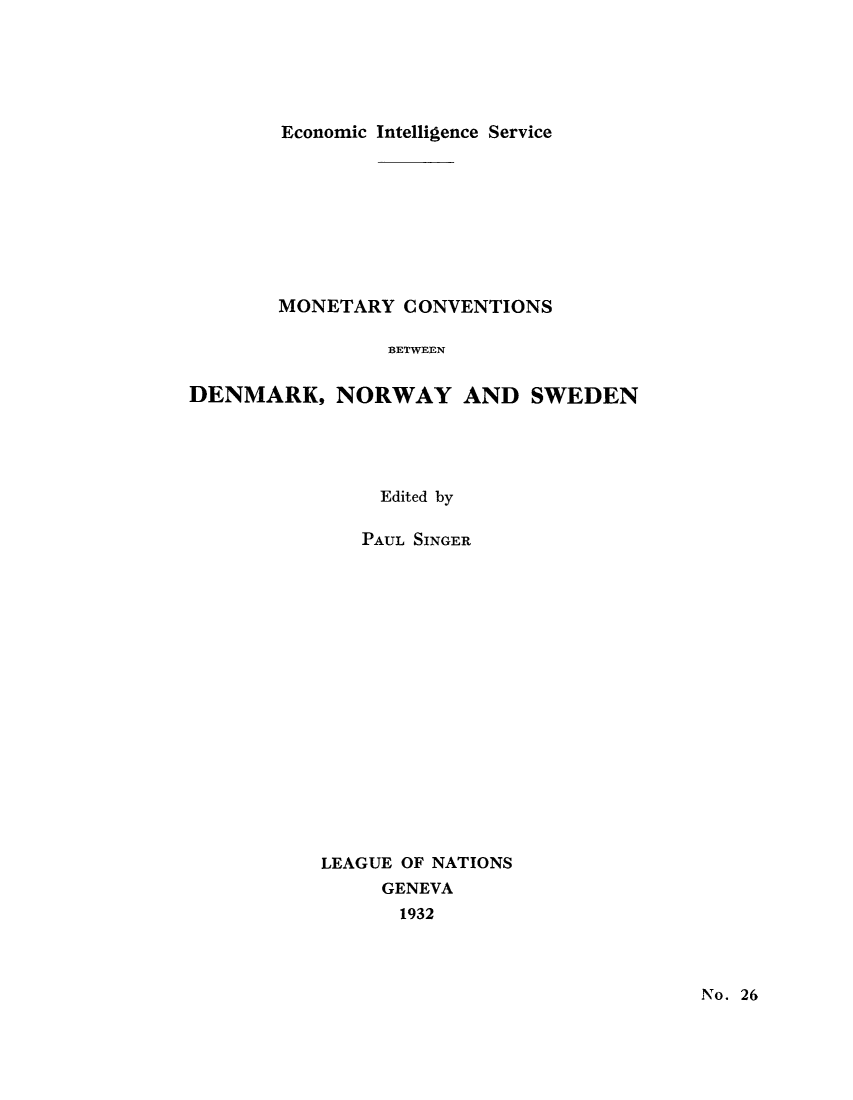 handle is hein.tera/moncenb0026 and id is 1 raw text is: Economic Intelligence Service
MONETARY CONVENTIONS
BETWEEN
DENMARK, NORWAY AND SWEDEN
Edited by
PAUL SINGER
LEAGUE OF NATIONS
GENEVA
1932

No. 26


