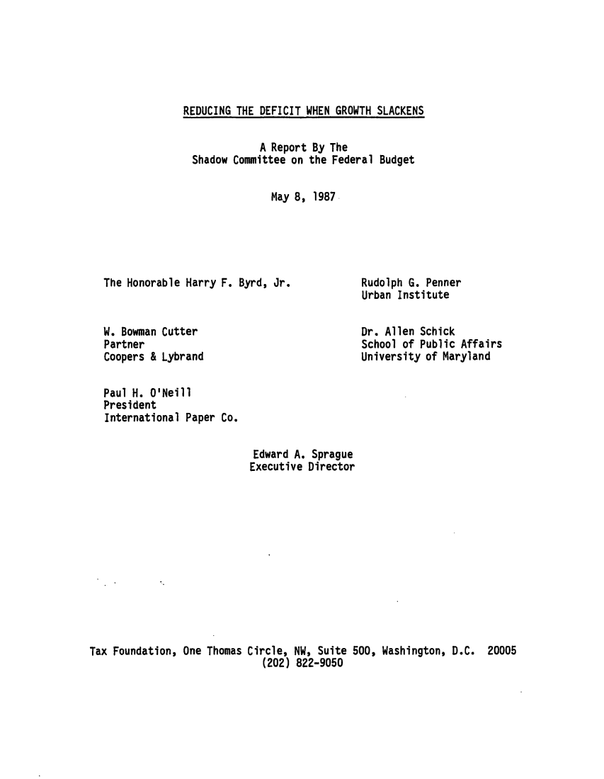 handle is hein.tera/redigrosn0001 and id is 1 raw text is: REDUCING THE DEFICIT WHEN GROWTH SLACKENSA Report By TheShadow Committee on the Federal BudgetMay 8, 1987The Honorable Harry F. Byrd, Jr.W. Bowman CutterPartnerCoopers & LybrandRudolph G. PennerUrban InstituteDr. Allen SchickSchool of Public AffairsUniversity of MarylandPaul H. O'NeillPresidentInternational Paper Co.Edward A. SpragueExecutive DirectorTax Foundation, One Thomas Circle, NW, Suite 500, Washington, D.C.(202) 822-905020005